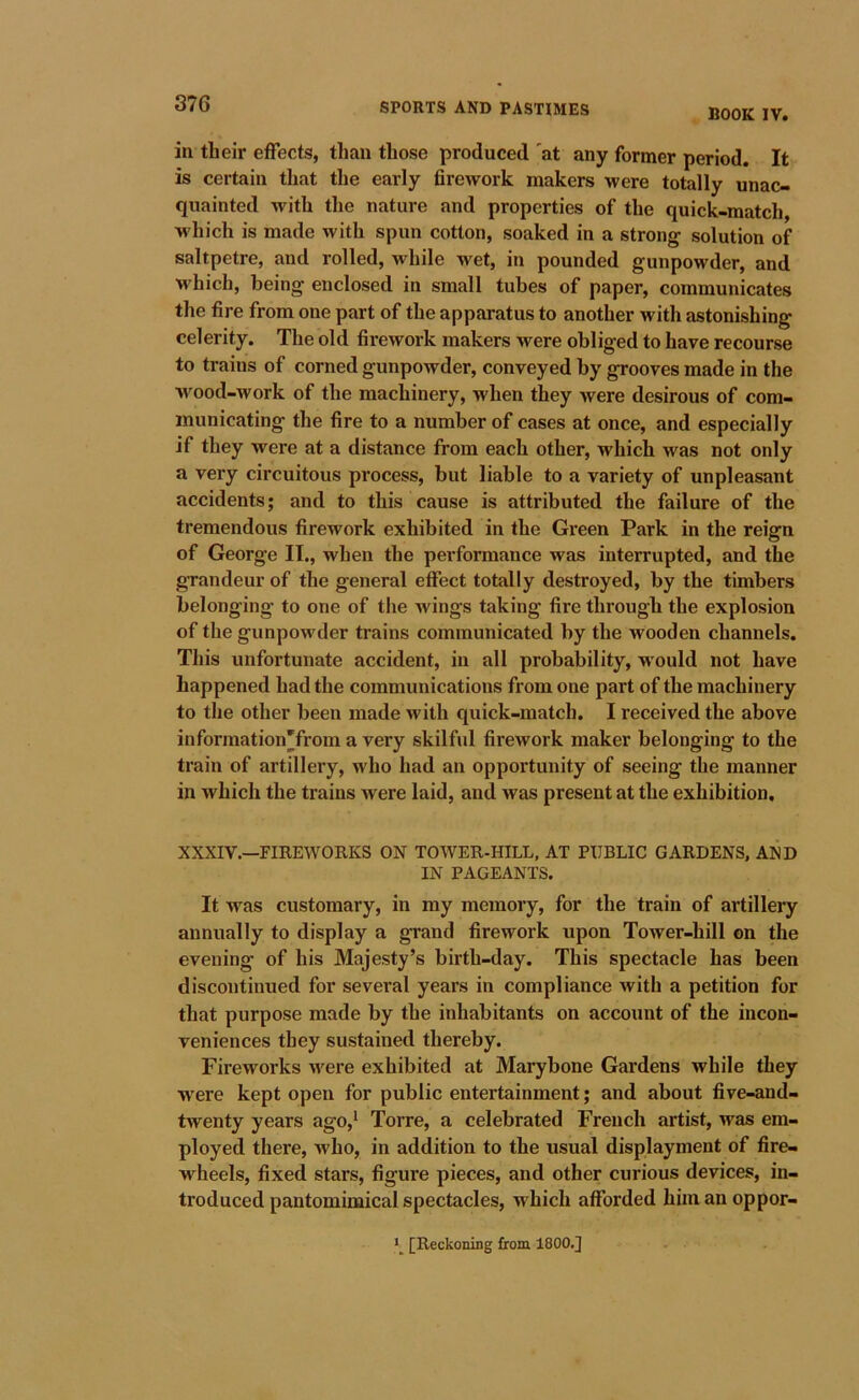 37G BOOK IV. in their effects, than those produced 'at any former period. It is certain that the early fireAvork makers were totally unac- quainted with the nature and properties of the quick-match, which is made with spun cotton, soaked in a strong solution of saltpetre, and rolled, while wet, in pounded gunpowder, and which, being enclosed in small tubes of paper, communicates the fire from one part of the apparatus to another with astonishing celerity. The old fii-eAvork makers were obliged to have recourse to trains of corned gunpowder, conveyed by grooves made in the w^ood-work of the machinery, when they were desirous of com- municating the fire to a number of cases at once, and especially if they w'^ere at a distance from each other, which was not only a very circuitous process, but liable to a variety of unpleasant accidents; and to this cause is attributed the failure of the tremendous firework exhibited in the Green Park in the reign of George II., when the performance was interrupted, and the grandeur of the general effect totally destroyed, by the timbers belonging to one of the Avings taking fire through the explosion of the gunpowder trains communicated by the wooden channels. This unfortunate accident, in all probability, would not have happened had the communications from one part of the machinery to the other been made Avith quick-match. I received the above information'from a very skilful fireAvork maker belonging to the train of artillery, who had an opportunity of seeing the manner in which the trains were laid, and Avas present at the exhibition, XXXIV.—FIREWORKS ON TOWER-HILL, AT PUBLIC GARDENS, AND IN PAGEANTS. It was customary, in my memory, for the train of artillery annually to display a grand firework upon ToAver-hill on the evening of his Majesty’s birth-day. This spectacle has been discontinued for several years in compliance Avith a petition for that purpose made by the inhabitants on account of the incon- veniences they sustained thereby. Fireworks Avere exhibited at Marybone Gardens while they were kept open for public entertainment; and about five-and- tAventy years ago,^ Torre, a celebrated French artist, was em- ployed there, Avho, in addition to the usual displayment of fire- wheels, fixed stars, figure pieces, and other curious devices, in- troduced pantomimical spectacles, which afforded him an oppor- [Reckoning from 1800.J