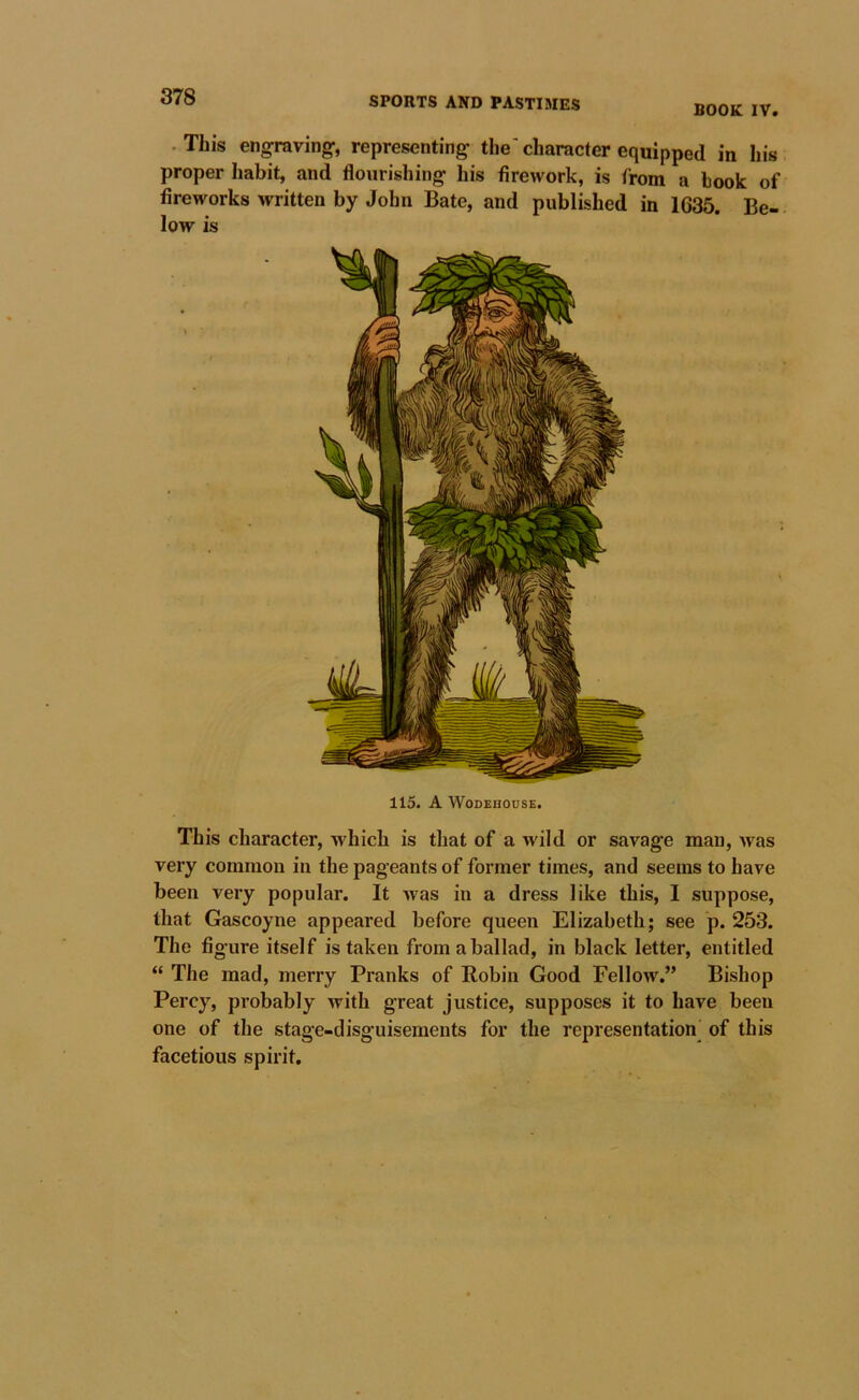 BOOK IV. . This engraving-, representing the character equipped in his proper habit, and flourishing his firework, is from a hook of fireworks written by John Bate, and published in 1635. Be- low is This character, which is that of a wild or savage man, Avas very common in the pageants of former times, and seems to have been very popular. It Avas in a dress like this, I suppose, that Gascoyne appeared before queen Elizabeth; see p. 253. The fi gure itself is taken from a ballad, in black letter, entitled “ The mad, merry Pranks of Robin Good Fellow.” Bishop Percy, probably with great justice, supposes it to have been one of the stage-disguisements for the representation^ of this facetious spirit.