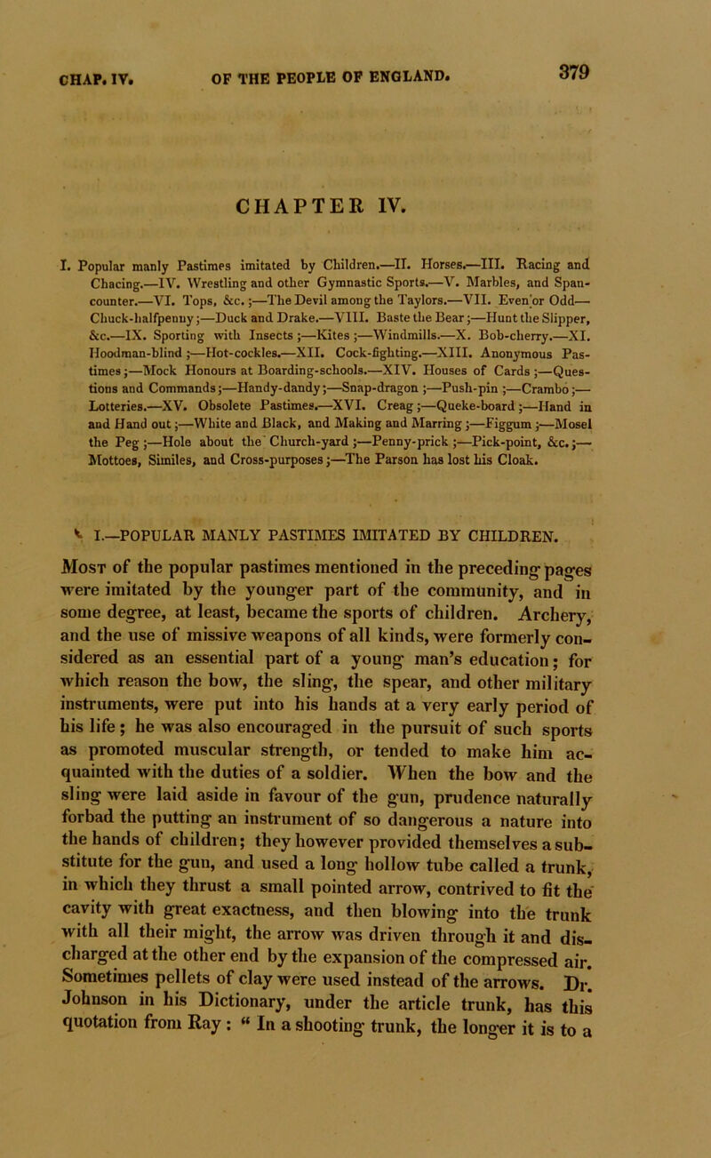 CHAPTER IV. I. Popular manly Pastimes imitated by Children.—^II. Horses.—III. Racing and Chacing.—IV. Wrestling and other Gymnastic Sports.—V. Marbles, and Span- counter.—VI. Tops, &c.;—The Devil among the Taylors.—VII. Even'or Odd— Chuck-halfpenny;—Duck and Drake.—VIII. Baste the Bear;—Hunt the Slipper, &c.—IX. Sporting with Insects ;—Kites ;—Windmills.—X. Bob-cherry.—XI. Hoodman-blind ;—Hot-cockles.—XII. Cock-fighting.—XIII. Anonymous Pas- times ;—Mock Honours at Boarding-schools.—XIV. Houses of Cards ;—Ques- tions and Commands;—Handy-dandy;—Snap-dragon ;—Push-pin ;—Crambo;— Lotteries,—XV. Obsolete Pastimes.—XVI. Creag;—Queke-board;—Hand in and Hand out;—White and Black, and Making and Marring;—figgum;—Mosel the Peg;—Hole about the'Church-yard ;—Penny-prick ;—Pick-point, &c.;— Mottoes, Similes, and Cross-purposes;—The Parson has lost his Cloak. I.—POPULAR MANLY PASTIMES IMITATED BY CHILDREN. Most of the popular pastimes mentioned in the preceding- pag-es were imitated by the younger part of the community, and in some degree, at least, became the sports of children. Archery, and the use of missive weapons of all kinds, were formerly con- sidered as an essential part of a young man’s education; for which reason the bow, the sling, the spear, and other military instruments, were put into his hands at a very early period of his life; he was also encouraged in the pursuit of such sports as promoted muscular strength, or tended to make him ac- quainted with the duties of a soldier. When the bow and the sling were laid aside in favour of the gun, prudence naturally forbad the putting an instrument of so dangerous a nature into the hands of children; they however provided themselves a sub- stitute for the gun, and used a long hollow tube called a trunk,- in which they thrust a small pointed arrow, contrived to fit the cavity with great exactness, and then blowing into the trunk with all their might, the arrow was driven through it and dis- charged at the other end by the expansion of the compressed air. Sometimes pellets of clay were used instead of the arrows. Dr. Johnson in his Dictionary, under the article trunk, has this quotation from Ray : « In a shooting trunk, the long-er it is to a