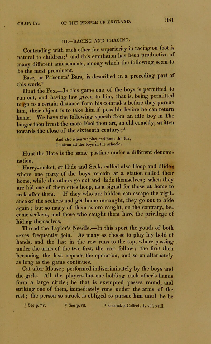 III.—RACING AND CHACING. Contending with each other for superiority in racing on foot is natural to children;' and this emulation has been productive of many different amusements, among which the following, seem to be the most prominent. Base, or Prisoners’ Bars, is described in a preceding part of this work.2 Plunt the Fox.—In this game one of the boys is permitted to run out, and having law given to him, that is, being permitted to«go to a certain distance from his comrades before they pursue him, their object is to take him if possible before he can return home. We have the following speech from an idle boy in The longer thou livest the more Fool thou art, an old comedy, written towards the close of the sixteenth century: ^ And also when we play and hunt the fox, I outrun all the hoys in the schoole. Hunt the Hare is the same pastime under a different denomi- nation. Harry-racket, or Hide and Seek, called also Hoop and Hide-; where one party of the boys remain at a station called their home, while the others go out and hide themselves; when they are hid one of them cries hoop, as a signal for those at home to seek after them. If they who are hidden can escape the vigil- ance of the seekers and get home uncaught, they go out to hide again ; but so many of them as are caught, on the contrary, be- come seekers, and those who caught them have the privilege of hiding themselves. Thread the Taylor’s Needle.—^In this sport the youth of both sexes frequently join. As many as choose to play lay hold of hands, and the last in the row runs to the top, where passing under the arms of the two first, the rest follow: the first then becoming the last, repeats the operation, and so on alternately as long as the game continues. Cat after Mouse; performed indiscriminately by the boys and the girls. All the players but one holding each other’s hands form a large circle; he that is exempted passes round, and striking one of them, immediately runs under the arms of the rest; the person so struck is obliged to pursue him until he be * See p. 77. * See p. 78. * Garrick’s Collect. I. vol. xviii.