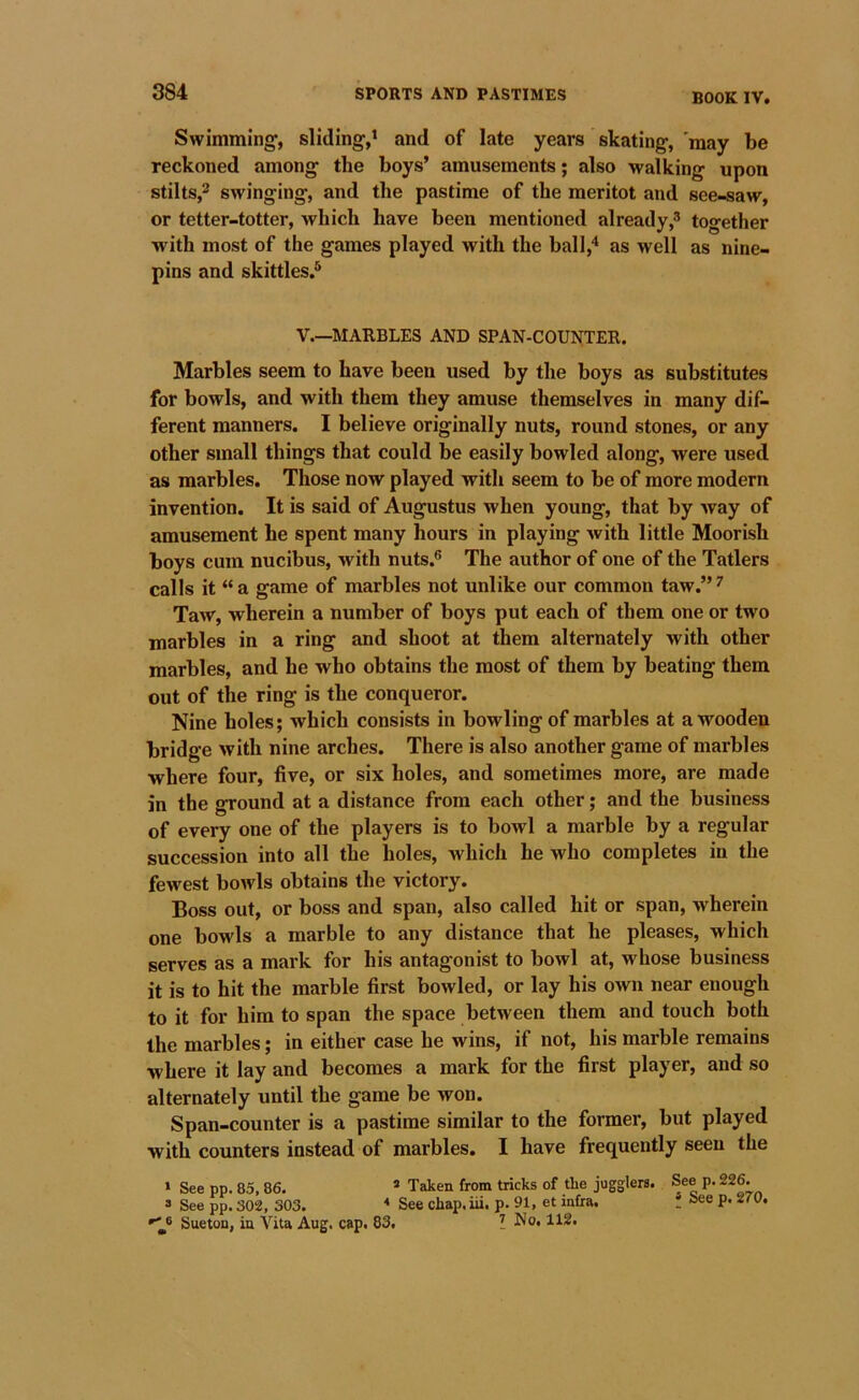 BOOK IV. Swimming’, sliding,’ and of late years skating, 'may be reckoned among the boys’ amusements; also walking upon stilts,^ swinging, and the pastime of the meritot and see-saw, or tetter-totter, which have been mentioned already,® together with most of the games played with the ball,'* as well as nine- pins and skittles.^ V.—MARBLES AND SPAN-COUNTER. Marbles seem to have been used by the boys as substitutes for bowls, and with them they amuse themselves in many dif- ferent manners. I believe originally nuts, round stones, or any other small things that could be easily bowled along, were used as marbles. Those now played with seem to be of more modern invention. It is said of Augustus when young, that by way of amusement he spent many hours in playing with little Moorish boys cum nucibus, with nuts.® The author of one of the Tatlers calls it “a game of marbles not unlike our common taw.”^ Taw, wherein a number of boys put each of them one or two marbles in a ring and shoot at them alternately with other marbles, and he who obtains the most of them by beating them out of the ring is the conqueror. Nine holes; which consists in bowling of marbles at a wooden bridge with nine arches. There is also another game of marbles where four, five, or six holes, and sometimes more, are made in the ground at a distance from each other; and the business of every one of the players is to bowl a marble by a regular succession into all the holes, Avhich he who completes in the fewest bowls obtains the victory. Boss out, or boss and span, also called hit or span, wherein one bowls a marble to any distance that he pleases, which serves as a mark for his antagonist to bowl at, whose business it is to hit the marble first bowled, or lay his own near enough to it for him to span the space between them and touch both the marbles; in either case he wins, if not, his marble remains where it lay and becomes a mark for the first player, and so alternately until the game be won. Span-counter is a pastime similar to the former, but played with counters instead of marbles. I have frequently seen the » See pp. 85,86. * Taken from tricks of tlie jugglers. See p. 226. 3 See pp. 302, 303. * See cliap.iii. p. 91, et infra. . »ee p. 2/0. Sueton, in Vita Aug. cap. 83. ^ No. 112.