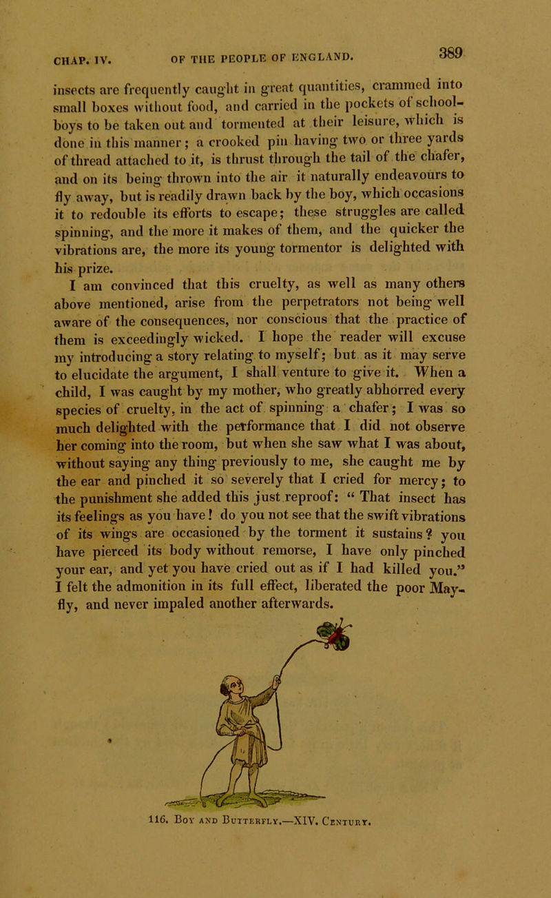 insects are frequently caught in great quantities, crammed into small boxes without food, and carried in the pockets ot school- boys to be taken out and tormented at their leisure, which is done in this manner; a crooked pin having two or three yards of thread attached to it, is thrust through the tail of the chafer, and on its being thrown into the air it naturally endeavours to fly away, but is readily drawn back by the boy, which occasions it to redouble its etforts to escape; these struggles are called spinning, and the more it makes of them, and the quicker the vibrations are, the more its young tormentor is delighted with his prize. I am convinced that this cruelty, as well as many others above mentioned, arise from the perpetrators not being well aware of the consequences, nor conscious that the practice of them is exceedingly wicked. I hope the reader will excuse my introducing a story relating to myself ; but as it may serve to elucidate the argument, I shall venture to give it. When a child, I was caught by my mother, who greatly abhorred every species of cruelty, in the act of spinning a chafer; I was so much delighted with the performance that I did not observe her coming into the room, but when she saw what I was about, without saying any thing previously to me, she caught me by the ear and pinched it so severely that I cried for mercy; to the punishment she added this just reproof: “That insect has its feelings as you have! do you not see that the swift vibrations of its wings are occasioned by the torment it sustains ? you have pierced its body without remorse, I have only pinched your ear, and yet you have cried out as if I had killed you.” I felt the admonition in its full effect, liberated the poor May- fly, and never impaled another afterwards. 116. Bov AND Butterfly.—XIV. Centurt.