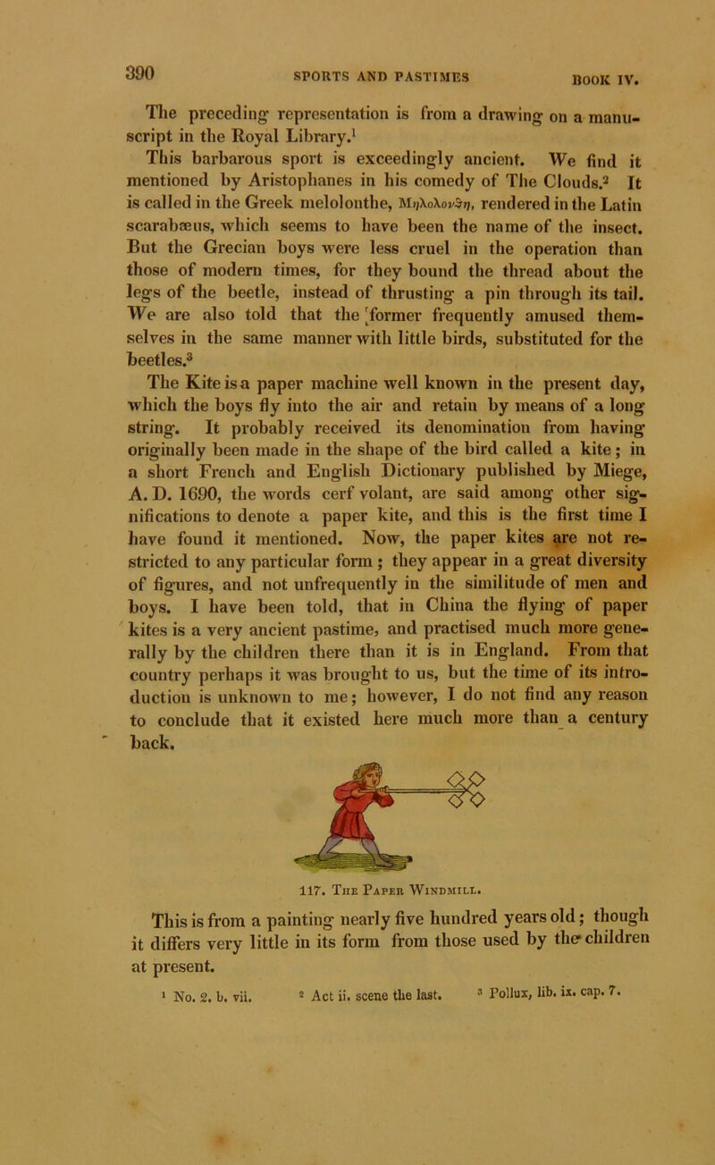 BOOK IV. The preceding representation is from a drawing on a manu- script in the Royal Library This barbarous sport is exceedingly ancient. We find it mentioned by Aristophanes in his comedy of The Clouds.* It is called in the Greek melolonthe, rendered in the Latin scarabaeus, which seems to have been the name of the insect. But the Grecian boys were less cruel in the operation than those of modern times, for they bound the thread about the legs of the beetle, instead of thrusting a pin through its tail. We are also told that the 'former frequently amused them- selves in the same manner with little birds, substituted for the beetles.® The Kite is a paper machine well known in the present day, which the boys fly into the air and retain by means of a long string. It probably received its denomination from having originally been made in the shape of the bird called a kite; in a short French and English Dictionary published by Miege, A. D. 1690, the words cerf volant, are said among other sig- nifications to denote a paper kite, and this is the first time I have found it mentioned. Now, the paper kites ^re not re- stricted to any particular form; they appear in a great diversity of figures, and not unfrequently in the similitude of men and boys. I have been told, that in China the flying of paper kites is a very ancient pastime, and practised much more gene- rally by the children there than it is in England. From that country perhaps it was brought to us, but the time of its intro- duction is unknown to me; however, I do not find any reason to conclude that it existed here much more than a century back. 117. The Paper Windmill. This is from a painting nearly five hundred years old; though it differs very little in its form from those used by the children at present. ‘ No. 2. b. vii. * Act ii. scene the last. Pollux, lib. ix. cap. 7.