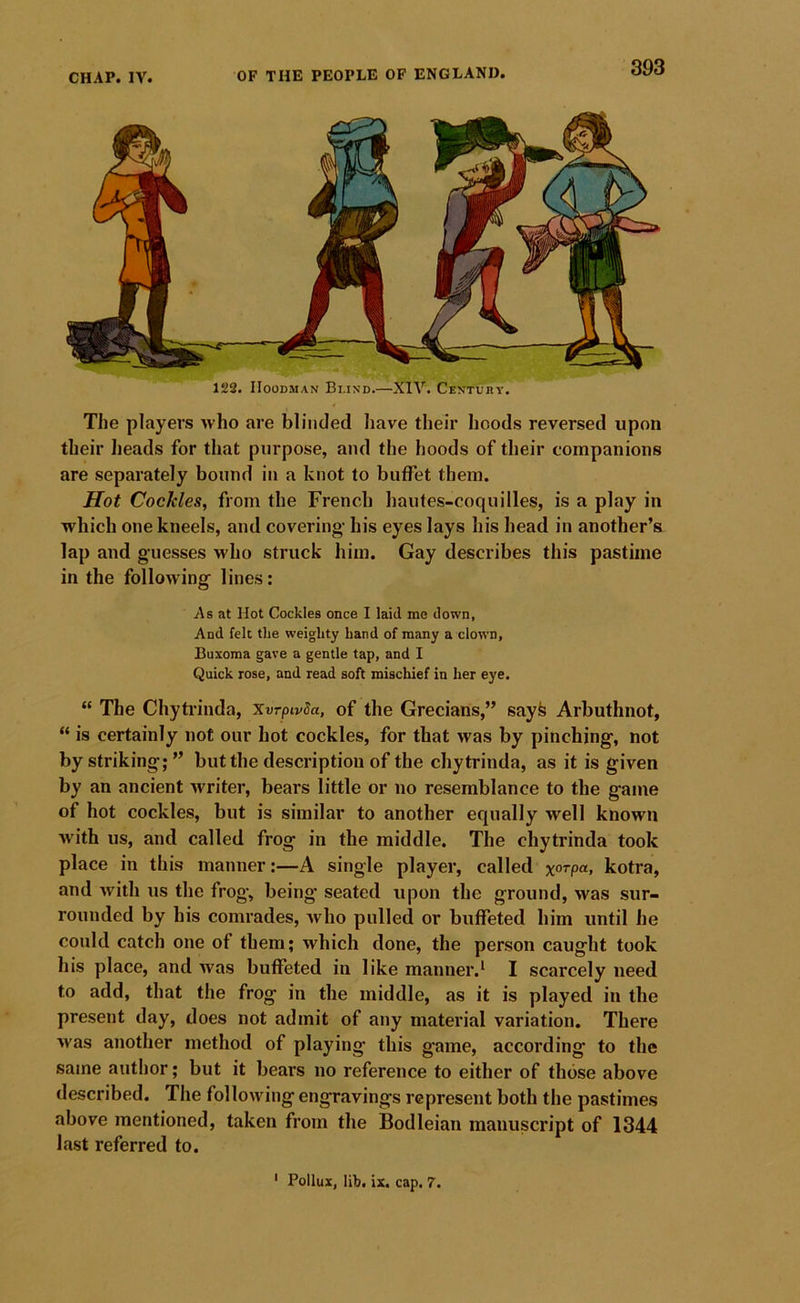 122. IIOODMAN Bi.ind.—XIV. Centuhv. The players who are blinded have their hoods reversed upon their heads for that purpose, and the hoods of their companions are separately bound in a knot to buffet them. Hot Cockles, from the French hautes-coquilles, is a play in which one kneels, and covering- bis eyes lays his head in another’s lap and guesses who struck him. Gay describes this pastime in the following- lines: As at Hot Cockles once I laid me down, And felt the weighty hand of many a clown, Buxoraa gave a gentle tap, and I Quick rose, and read soft mischief in her eye. “ The Chytrinda, Xvrpivda, of the Grecians,” sayfe Arbuthnot, “ is certainly not our hot cockles, for that was by pinching, not by striking;” but the description of the chytrinda, as it is given by an ancient writer, bears little or no resemblance to the game of hot cockles, but is similar to another equally well known Avith us, and called frog in the middle. The chytrinda took place in this manner:—A single player, called xorpa, kotra, and Avith us the frog, being seated upon the ground, was sur- rounded by his comrades, Avho pulled or buffeted him until he could catch one of them; which done, the person caught took his place, and Avas buffeted in like manner.* I scarcely need to add, that the frog in the middle, as it is played in the present day, does not admit of any material variation. There Avas another method of playing this game, according to the same autlior; but it bears no reference to either of those above described. The following engravings represent both the pastimes above mentioned, taken from the Bodleian manuscript of 1344 last referred to.