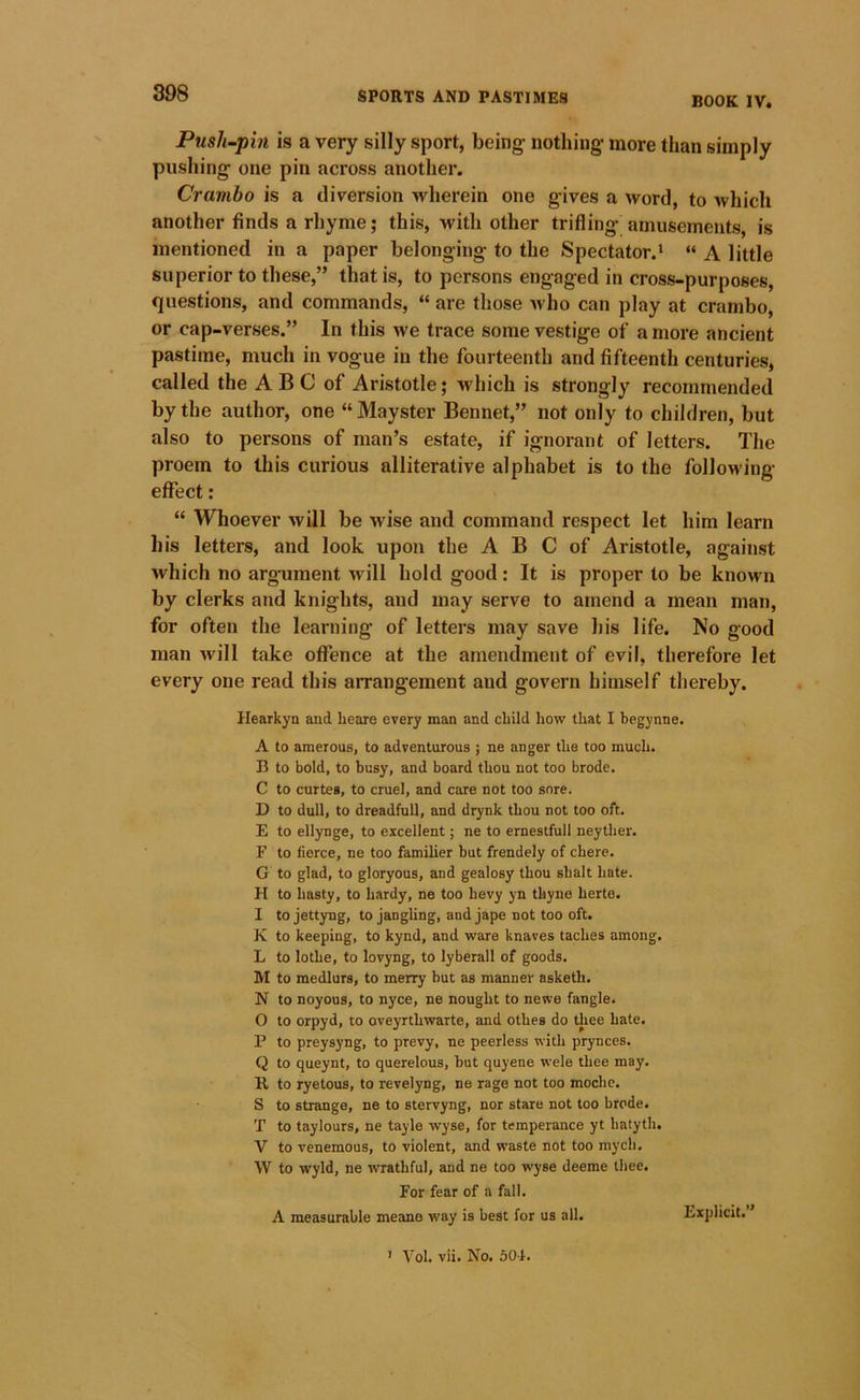 BOOK IV. Pusli~pin is a very silly sport, being nothing more than simply pushing one pin across another. Crambo is a diversion wherein one gives a word, to which another finds a rhyme; this, with other trifling amusements, is mentioned in a paper belonging to the Spectator.* “ A little superior to these,” that is, to persons engaged in cross-purposes, questions, and commands, “ are those who can play at crambo, or cap-verses.” In this we trace some vestige of a more ancient pastime, much in vogue in the fourteenth and fifteenth centuries, called the A B C of Aristotle; which is strongly recommended by the author, one “ Mayster Bennet,” not only to children, but also to persons of man’s estate, if ignorant of letters. The proem to this curious alliterative alphabet is to the following effect: “ Whoever will be wise and command respect let him learn his letters, and look upon the A B C of Aristotle, against which no argument will hold good: It is proper to be known by clerks and knights, and may serve to amend a mean man, for often the learning of letters may save his life. No good man vail take offence at the amendment of evil, therefore let every one read this arrangement and govern himself thereby. Hearkyn and heare every man and child how that I begynne. A to amerous, to adventurous ; ne anger the too much. B to bold, to busy, and board thou not too brode. C to curtes, to cruel, and care not too sore. D to dull, to dreadful!, and drynk thou not too oft, E to ellynge, to excellent; ne to ernestfull neyther. F to fierce, ne too familier but frendely of chere. G to glad, to gloryous, and gealosy thou shalt hate. H to hasty, to hardy, ne too hevy yn thyne herte. I tojettyng, to jangling, and jape not too oft. K to keeping, to kynd, and ware knaves laches among. L to lothe, to lovyng, to lyberall of goods. M to medlurs, to merry but as manner asketh. N to noyous, to nyce, ne nought to newe fangle. 0 to orpyd, to oveyrthwarte, and othes do tliee hate. P to preysyng, to prevy, ne peerless with pr3mces. Q to queynt, to querelous, but quyene wele thee may. R to ryetous, to revelyng, ne rage not too mochc. S to strange, ne to stervyng, nor stare not too brode. T to taylours, ne tayle wyse, for temperance yt hatyth, V to venemous, to violent, and waste not too mych, W to wyld, ne wrathful, and ne too wyse deeme thee. For fear of a fall. A measurable meane way is best for us all. Explicit. ’ ’ Vol. vii. No. 504.