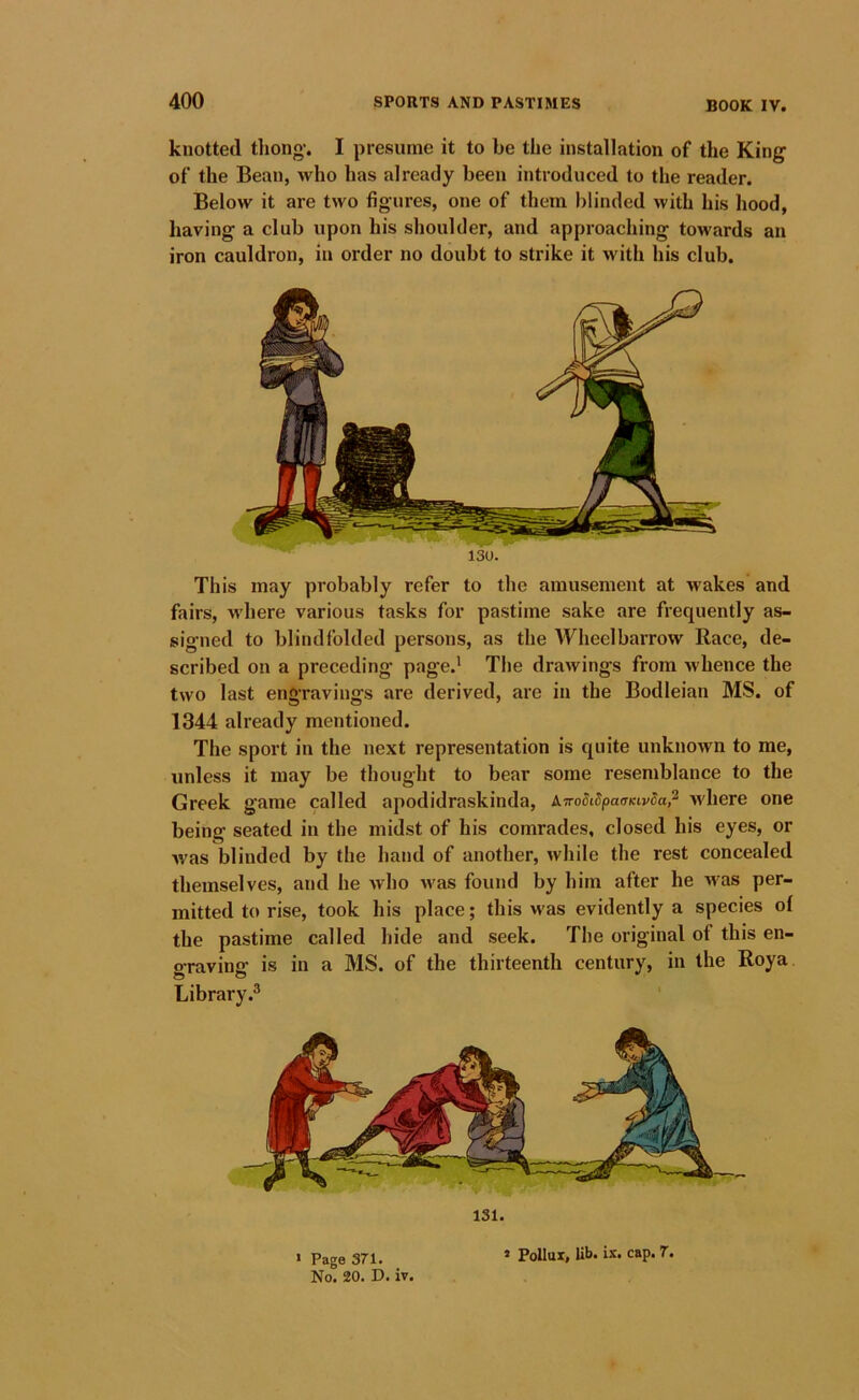 knotted tliong-. I jiresunie it to be the installation of the King of the Bean, who has already been introduced to the reader. Below it are two figures, one of them blinded with his hood, having a club upon his shoulder, and approaching towards an iron cauldron, in order no doubt to strike it with his club. 130. This may probably refer to the amusement at Avakes and fairs, Avhere various tasks for pastime sake are frequently as- signed to blindfolded persons, as the Wheelbarrow Race, de- scribed on a preceding page.* The draivings from whence the two last engravings are derived, are in the Bodleian MS. of 1344 already mentioned. The sport in the next representation is quite unknown to me, unless it may be thought to bear some resemblance to the Greek game called apodidraskinda, A.TroSidpaaKiv5a,^ Avhere one being seated in the midst of his comrades, closed his eyes, or Avas blinded by the hand of another, Avhile the rest concealed themselves, and he Avho Avas found by him after he Avas per- mitted to rise, took his place; this was evidently a species of the pastime called hide and seek. The original of this en- graving is in a MS. of the thirteenth century, in the Roya Library.^ 131. « Page 371. No. 20. D. iv. » Pollux, lib. ix. cap. 7.