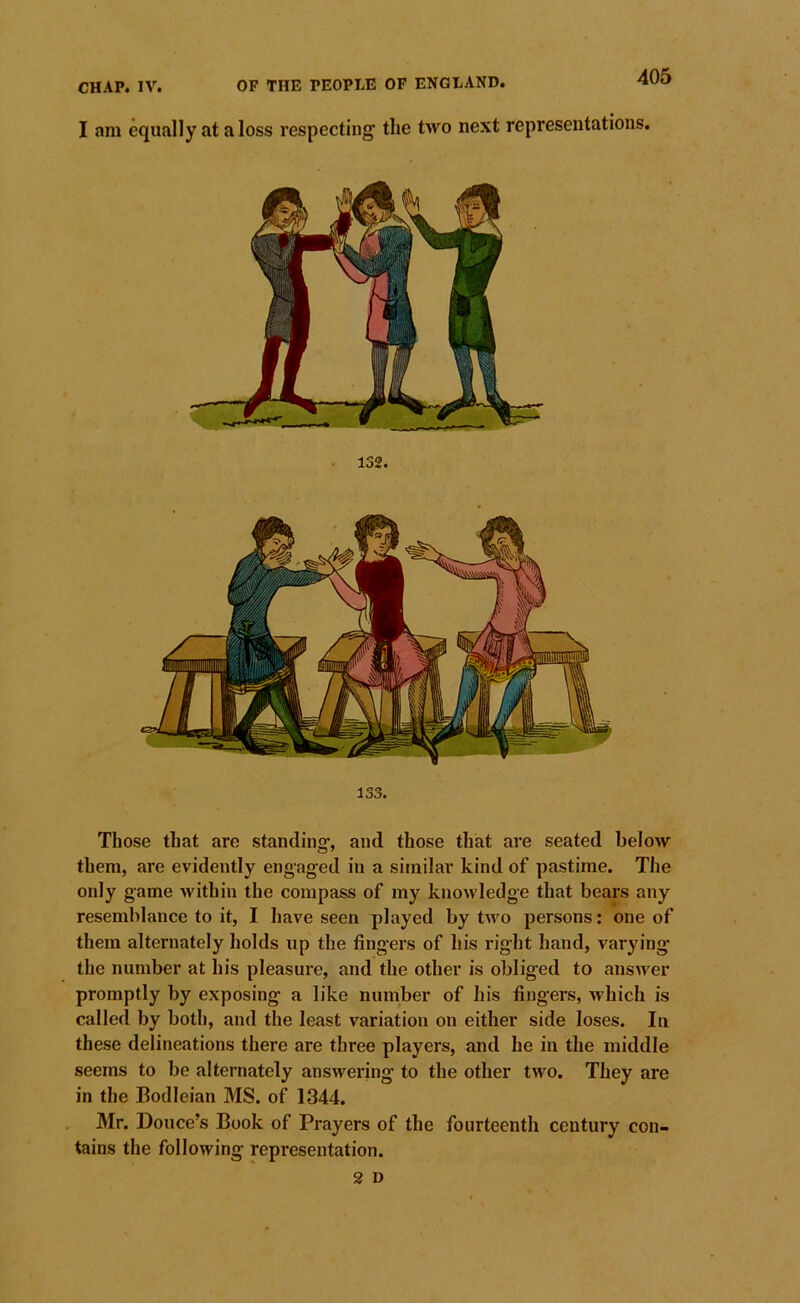 405 I am equally at a loss respecting the two next representations. 132. 133. Those that are standing, and those that are seated below them, are evidently engaged in a similar kind of pastime. The only game within the compass of my knowledge that bears any resemblance to it, I have seen played by two persons: one of them alternately holds up the fingers of his right hand, varying* the number at his pleasure, and the other is obliged to answer promptly by exposing a like number of his fingers, which is called by both, and the least variation on either side loses. In these delineations there are three players, and he in the middle seems to be alternately answering to the other two. They are in the Bodleian MS. of 1344. Mr. Douce’s Book of Prayers of the fourteenth century con- tains the following representation.