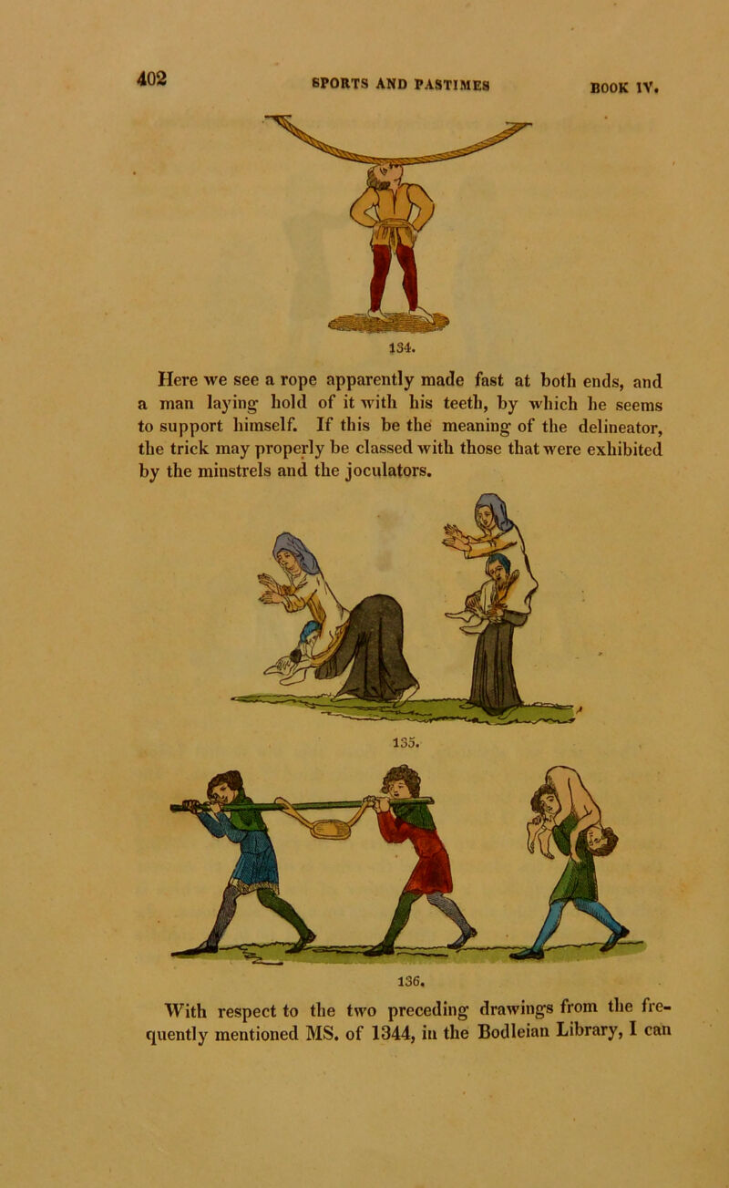 134. Here we see a rope apparently made fast at both ends, and a man laying bold of it with bis teeth, by which he seems to support himself. If this be the meaning of the delineator, the trick may properly be classed with those that w'ere exhibited by the minstrels and the joculators. 136. With respect to the two preceding drawings from the fre- quently mentioned MS. of 1344, in the Bodleian Library, I can 135.