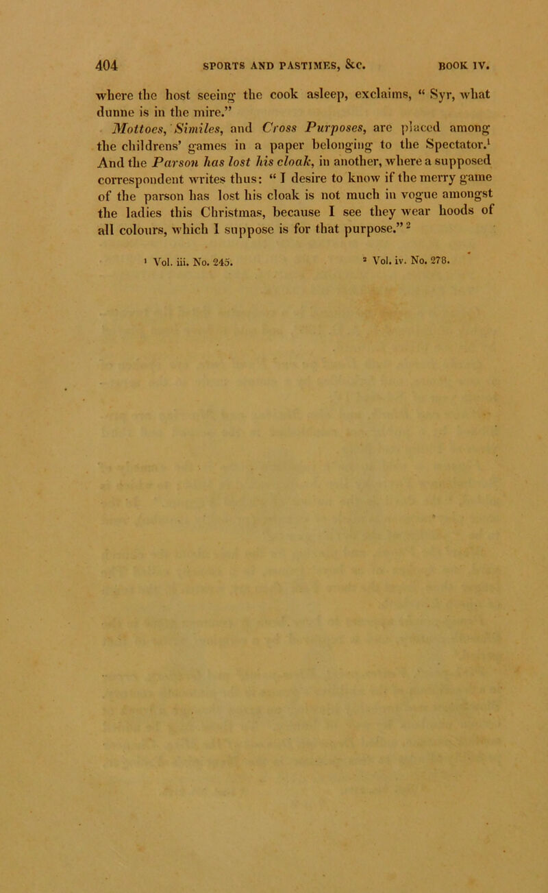 where the host seeing' the cook asleep, exclaims, “ Syr, what tlunne is in the mire.” Mottoes, 'Similes, and Cross Purposes, are placed among the cliildrens’ games in a paper belonging to the Spectator.* And the Parson has lost his cloak, in another, where a supposed correspondent writes thus: “ I desire to know if the merry game of the parson has lost his cloak is not much in vogue amongst the ladies this Christmas, because I see they wear hoods of all colours, which 1 suppose is for that purpose.” ^
