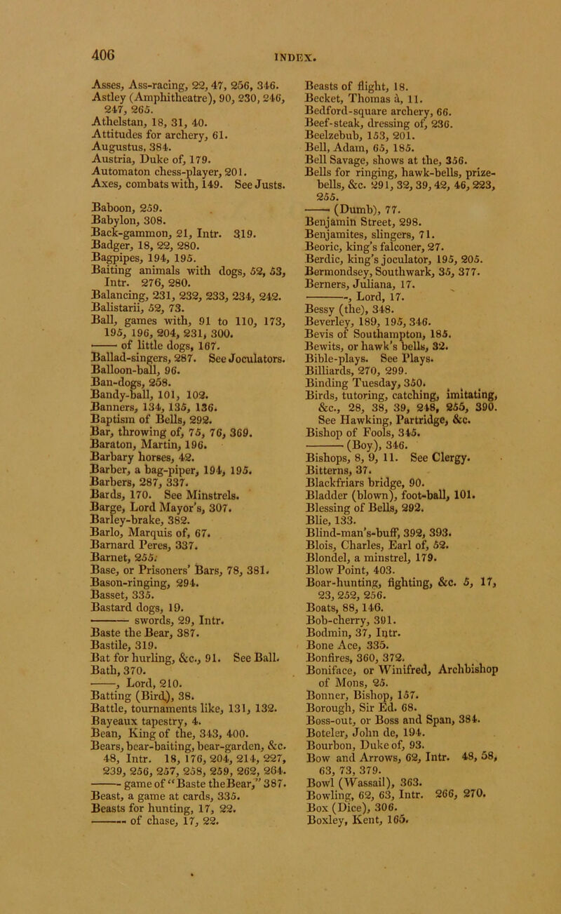 Asses, Ass-racing, 22,47, 256, 346. Astley (Amphitheatre), 90, 230, 246, 247, 265. Athelstan, 18, 31, 40. Attitudes for archery, 61. Augustus, 384. Austria, Duke of, 179. Automaton chess-player, 201. Axes, combats with, 149. See Justs. Baboon, 259. Babylon, 308. Back-gammon, 21, Intr. 319. Badger, 18, 22, 280. Ba^ipes, 194, 195. Baiting animals with dogs, 52, 53, Intr. 276, 280. Balancing, 231, 232, 233, 234, 242. Balistarii, 52, 73. Ball, games with, 91 to 110, 173, 195, 196, 204, 231, 300. ■ of little dogs, 167. Ballad-singers, 287. See Joculators. Balloon-ball, 96. Ban-dogs, 258. Bandy-ball, 101, 102. Banners, 134, 135, 136. Baptism of Bells, 292. Bar, throwing of, 75, 76, 369. Bara ton, Martin, 196. Barbary horses, 42. Barber, a bag-piper, 194, 195. Barbers, 287, 337. Bards, 170. See Minstrels. Barge, Lord Mayor’s, 307. Barley-brake, 382. Barlo, Marquis of, 67. Barnard Peres, 337. Barnet, 255; Base, or Prisoners’ Bars, 78, 381. Bason-ringing, 294. Basset, 335. Bastard dogs, 19. ■ swords, 29, Intr. Baste the Bear, 387. Bastile, 319. Bat for hurling, &c., 91. See Ball. Bath, 370. , Lord, 210. Batting (Bird.), 38. Battle, tournaments like, 131, 132. Bayeaux tapestry, 4. Bean, King of the, 343, 400. Bears, bear-baiting, bear-garden, &c. 48, Intr. 18, 176, 204, 214, 227, 239, 256, 257, 258, 259, 262, 264. game of “Baste theBear,” 387. Beast, a game at cards, 335. Beasts for hunting, 17, 22. of chase, 17, 22. Beasts of flight, 18. Becket, Thomas i, 11. Bedford-square archery, 66. Beef-steak, dressing of, 236. Beelzebub, 153, 201. Bell, Adam, 65, 185. Bell Savage, shows at the, 356. Bells for ringing, hawk-bells, prize- bells, &c. 291, 32, 39,42, 46, 223, 255. (Dumb), 77. Benjamin Street, 298. Benjamites, slingers, 71. Beoric, king’s falconer, 27. Berdic, king’s joculator, 195, 205. Bermondsey, Southwark, 35, 377. Berners, Juliana, 17. , Lord, 17. Bessy (the), 348. Beverley, 189, 195, 346. Bevis of Southampton, 185. Bewits, or hawk’s bells, 32. Bible-plays. See Plays. Billiards, 270, 299. Binding Tuesday, 350. Birds, tutoring, catching, imitating, &c., 28, 38, 39, 248, 255, 390. See Hawking, Partridge, &c. Bishop of Fools, 345. (Boy)» 346. Bishops, 8, 9, 11. See Clergy. Bitterns, 37. Blackfriars bridge, 90. Bladder (blown), foot-ball, 101. Blessing of Bells, 292. Blie, 133. Blind-man’s-buff, 392, 393. Blois, Charles, Earl of, 52. Blondel, a minstrel, 179. Blow Point, 403. Boar-hunting, fighting, &c. 5, 17, 23, 252, 256. Boats, 88,146. Bob-cherry, 391. Bodmin, 37, Intr. Bone Ace, 335. Bonfires, 360, 372. Boniface, or Winifred, Archbishop of Mons, 25. Bonner, Bishop, 157. Borough, Sir Ed. 68. Boss-out, or Boss and Span, 384. Boteler, John de, 194. Bourbon, Duke of, 93. Bow and Arrows, 62, Intr. 48, 58, 63, 73, 379. Bowl (Wassail), 363. Bowling, 62, 63, Intr. 266, 270. Box (Dice), 306. Boxley, Kent, 165.