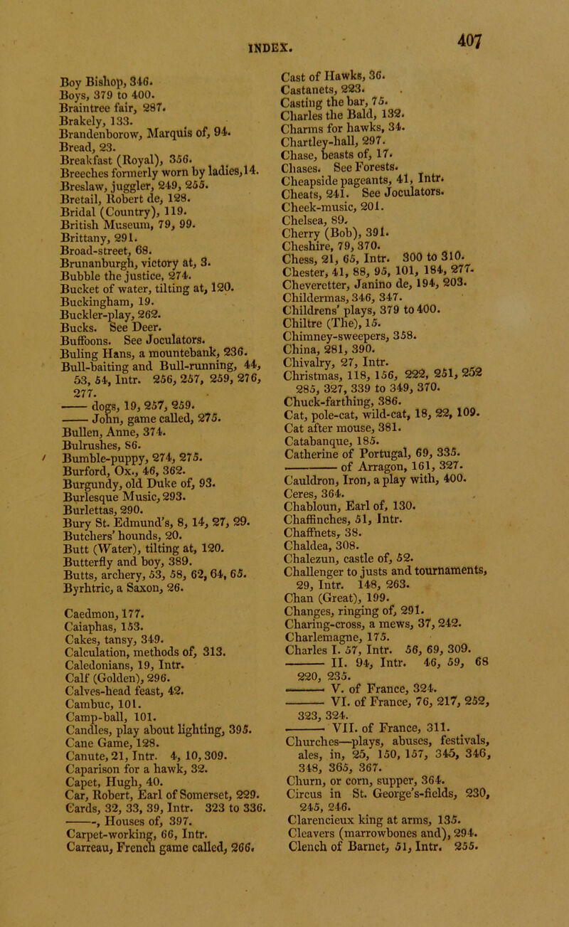 Boy Bishop, S IS. Boys, 379 to 400. Braintree fair, 287. Brakely, 133. Brandenborow, Marquis of, 94. Bread, 23. Breakfast (Royal), 356. Breeches fonnerly worn by ladies, 14. Breslaw, juggler, 249, 255. Bretail, llob^ert de, 128. Bridal (Country), 119. British Museum, 79, 99. Brittany, 291. Broad-street, 68. Brunanburgh, victory at, 3. Bubble the justice, 274. Bucket of water, tilting at, 120. Buckingham, 19. Buckler-play, 262. Bucks. See Deer. Buffoons. See Joculators. Buling Hans, a mountebank, 236. Bull-baiting and Bull-running, 44, 63, 54, Intr. 256, 257, 259, 276, 277. ■ dogs, 19, 257, 259. John, game called, 275. Bullen, Anne, 374. Bulrushes, 86. Bumble-puppy, 274, 275. Burford, Ox., 46, 362. Burgundy, old Duke of, 93. Burlesque Music, 293. Burlettas, 290. Bury St. Edmund's, 8, 14, 27, 29. Butchers’ hounds, 20. Butt (Water), tilting at, 120. Butterfly and boy, 389. Butts, archery, 53, 58, 62,64, 65. Byrhtric, a Saxon, 26. Caedmon, 177. Caiaphas, 153. Cakes, tansy, 349. Calculation, methods of, 313. Caledonians, 19, Intr. Calf (Golden), 296. Calves-head feast, 42. Cambuc, 101. Camp-ball, 101. Candles, play about lighting, 395. Cane Game, 128. Canute, 21, Intr. 4, 10,309. Caparison for a hawk, 32. Capet, Hugh, 40. Car, Robert, Earl of Somerset, 229. Cards, 32, 33, 39, Intr. 323 to 336. -, Houses of, 397. Carpet-working, 66, Intr. Carreau, French game called, 266. Cast of Hawks, 36. Castanets, 223. Casting the bar, 75. Charles the Bald, 132. Charms for hawks, 34. Chartley-hall, 297. Chase, beasts of, 17. Chases. See Forests. Cheapside pageants, 41, Intr. Cheats, 241. See Joculators. Cheek-music, 201. Chelsea, 89. Cherry (Bob), 391. Cheshire, 79, 370. Chess, 21, 65, Intr. 300 to 310. Chester, 41, 88, 95, 101, 184, 277. Cheveretter, Janino de, 194, 203. Childermas, 346, 347. Childrens' plays, 379 to 400. Chiltre (The), 15. Chimney-sweepers, 358. China, 281, 390. Chivalry, 27, Intr. Christmas, 118, 156, 222, 251, 252 285, 327, 339 to 349, 370. Chuck-farthing, 386. Cat, pole-cat, wild-cat, 18, 22, 109. Cat after mouse, 381. Catabanque, 185. Catherine of Portugal, 69, 335. of Arragon, 161, 327. Cauldron, Iron, a play with, 400. Ceres, 364. Chabloun, Earl of, 130. Chaffinches, 51, Intr. Chaffnets, 38. Chaldea, 308. Chalezun, castle of, 52. Challenger to justs and tournaments, 29, Intr. 148, 263. Chan (Great), 199. Changes, ringing of, 291. Charing-cross, a mews, 37,242. Charlemagne, 175. Charles I. 57, Intr. 56, 69, 309. II. 94, Intr. 46, 59, 68 220, 235. V. of France, 324. VI. of France, 76, 217, 252, 323, 324. VII. of France, 311. Churches—splays, abuses, festivals, ales, in, 25, 150, 157, 345, 346, 348, 365, 367. Churn, or corn, supper, 364. Circus in St. George’s-fields, 230, 245, 246. Clarencieux king at arms, 135. Cleavers (marrowbones and), 294. Clench of Barnet, 51, Intr. 255.