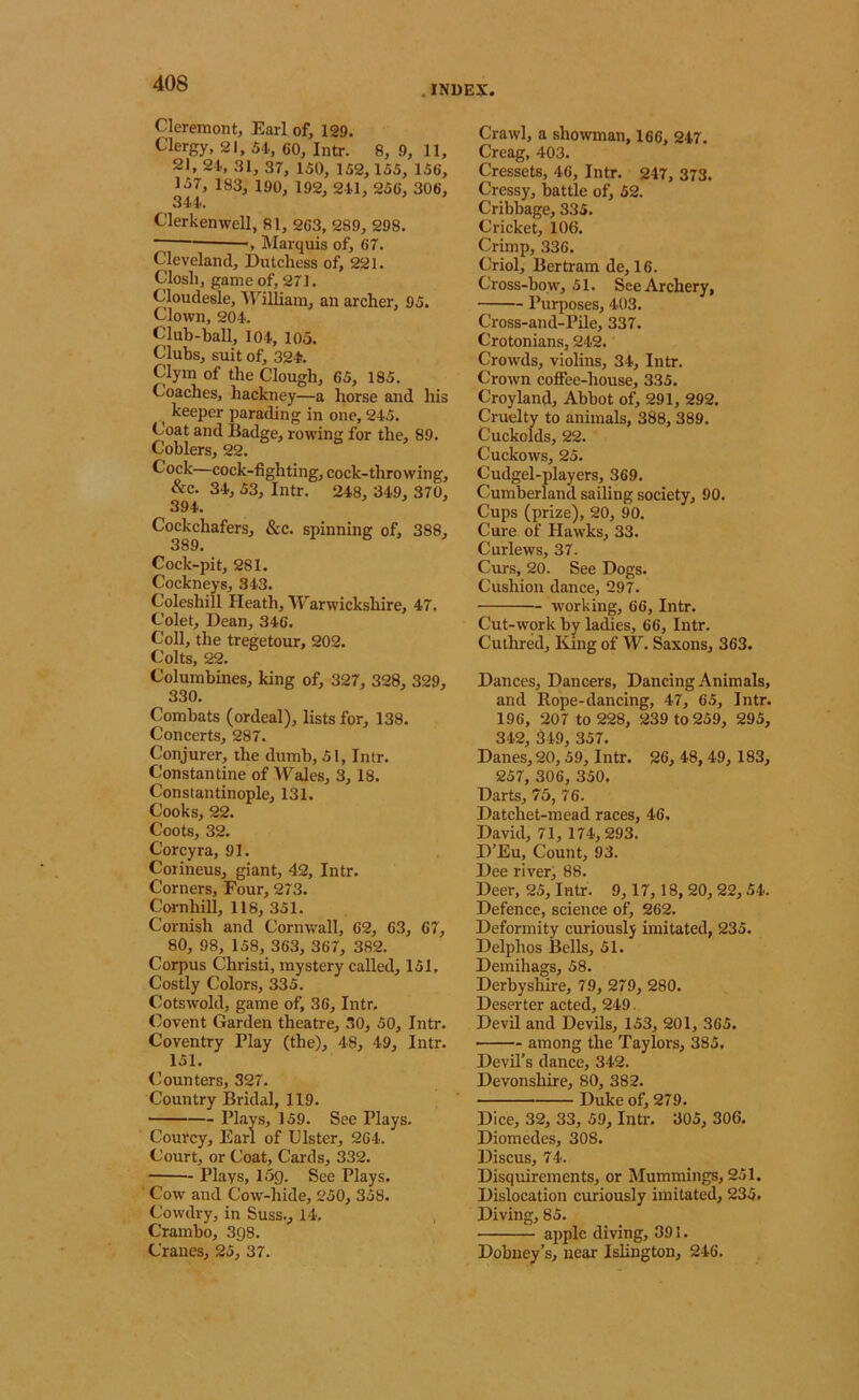 . INDEX Cleremont, Earl of, 129. Clergy, 21, 54., 60, Intr. 8, 9, 11, 21, 24, 31, 37, 150, 152,155, 156, 1.57, 183, 190, 192, 241, 256, 306, 344. Clerkenwell, 81, 263, 28.9, 298. ., Marquis of, 67. Cleveland, Dutchess of, 221. Closli, game of, 271. Cloudesle, ■\Filliam, an archer, 95. Clown, 204. Club-hall, 104, 105. Clubs, suit of, 324. Clym of the Clough, 65, 185. Coaches, hackney—a horse and his ^ keeper parading in one, 245. Coat and Badge, rowing for the, 89. Coblers, 22. Cock—cock-fighting, cock-throwing, &c. 34, 53, Intr. 248, 349, 370, 394. Cockchafers, &c. spinning of, 388, 389. Cock-pit, 281. Cockneys, 343. Coleshill Heath, Warwickshire, 47. Colet, Dean, 346. Coll, the tregetour, 202. Colts, 22. Columbines, king of, 327, 328, 329, 330. Combats (ordeal), lists for, 138. Concerts, 287. Conjurer, the dumb, 51, Intr. Constantine of Wales, 3,18. Constantinople, 131. Cooks, 22. Coots, 32. Corey ra, 91. Coiineus, giant, 42, Intr. Corners, Four, 273. Cornhill, 118, 351. Cornish and Cornwall, 62, 63, 67, 80, 98, 158, 363, 367, 382. Corpus Christi, mystery called, 151. Costly Colors, 335. Cotswold, game of, 36, Intr. Covent Garden theatre, 30, 50, Intr. Coventry Play (the), 48, 49, Intr. 151. Counters, 327. Country Bridal, 119. Plays, 159. See Plays. Courcy, Earl of Ulster, 264. Court, or Coat, Cards, 332. Plays, 15g. See Plays. Cow and Cow'-hide, 250, 358. Cowdry, in Suss., 14, Crambo, Sgs. Cranes, 25, 37. Crawl, a showman, 166, 247. Creag, 403. Cressets, 46, Intr. 247, 373. Cressy, battle of, 52. Cribhage, 335. Cricket, 106. Crimp, 336. Criol, Bertram de, 16. Cross-bow, 51. See Archery, Purposes, 403. Cross-and-Pile, 337. Crotonians, 242. Crowds, violins, 34, Intr. Crown cofiee-house, 335. Croyland, Abbot of, 291, 292. Cruelty to animals, 388, 389. Cuckolds, 22. Cuckows, 25. Cudgel-players, 369. Cumberland sailing society, 90. Cups (prize), 20, 90. Cure of Hawks, 33. Curlews, 37. Curs, 20. See Dogs. Cushion dance, 297. working, 66, Intr. Cut-wprk by ladies, 66, Intr. Cuthred, King of W. Saxons, 363. Dances, Dancers, Dancing Animals, and Rope-dancing, 47, 65, Intr. 196, 207 to 228, 239 to 259, 295, 342, 849, 357. Danes, 20,59, Intr. 26, 48, 49, 183, 257, 306, 350. Darts, 75, 76. Datchet-mead races, 46. David, 71, 174,293. D'Eu, Count, 93. Dee river, 88. Deer, 25, Intr. 9,17, 18,20,22,54. Defence, science of, 262. Deformity curiously imitated, 235. Delphos Bells, 51. Demihags, 58. Derhyshh-e, 79, 279, 280. Deserter acted, 249. Devil and Devils, 153, 201, 365. • among the Taylors, 385. Devil’s dance, 342. Devonsliire, 80, 382. Duke of, 279. Dice, 32, 33, 59, Intr. 305, 306. Diomedes, 308. Discus, 74. Disquirements, or Mummings, 251. Dislocation curiously imitated, 235. Diving, 85. apple diving, 391. Dohney’s, near Islington, 246.
