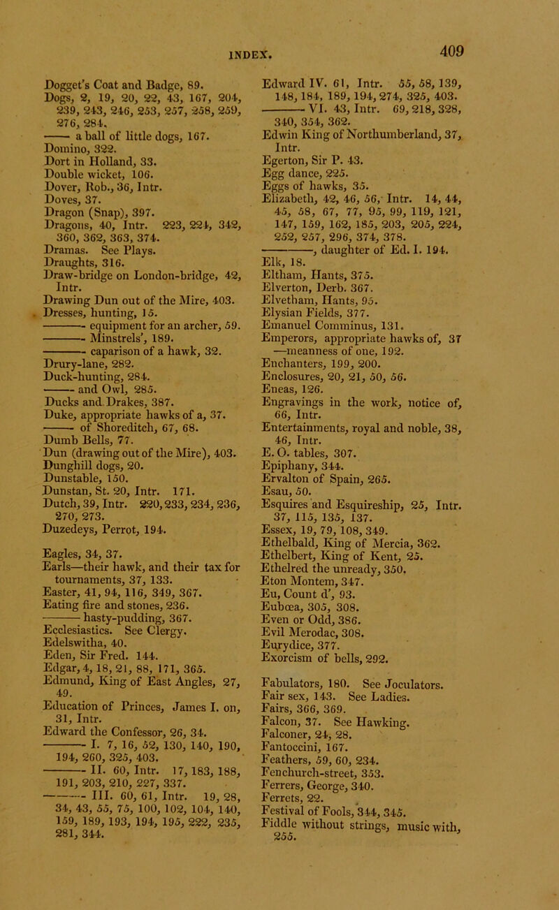 Dogget’s Coat and Badge, 89. Dogs, 2, 19, 20, 22, 43, 167, 204, 239, 243, 246, 253, 257, 258, 259, 276, 284. a ball of little dogs, 167. Domino, 322. Dort in Holland, 33. Double wicket, 106. Dover, Rob., 36, Intr. Doves, 37. Dragon (Snap), 397. Dragons, 40, Intr. 223, 224, 342, 360, 362, 363, 374. Dramas. See Plays. Draughts, 316. Draw-bridge on London-bridge, 42, Intr. Drawing Dun out of the Mire, 403. . Dresses, hunting, 15. equipment for an archer, 59. Minstrels', 189. caparison of a hawk, 32. Drury-lane, 282. Duck-hunting, 284. and Owl, 285. Ducks and Drakes, 387. Duke, appropriate hawks of a, 37. of Shoreditch, 67, 68. Dumb Bells, 77. Dun (drawing out of the Mire), 403. Dunghill dogs, 20. Dunstable, 150. Dunstan, St. 20, Intr. 171. Dutch, 39, Intr. 220,233,234, 236, 270, 273. Duzedeys, Perrot, 194. Eagles, 34, 37. Earls—their hawk, and their tax for tournaments, 37, 133. Easter, 41, 94, 116, 349, 367. Eating fire and stones, 236. hasty-pudding, 367. Ecclesiastics. See Clergy. Edelswitha, 40. Eden, Sir Fred. 144. Edgar, 4, 18, 21, 88, 171, 365. Edmund, King of East Angles, 27, 49. Education of Princes, James I. on, 31, Intr. Edward the Confessor, 26, 34. I. 7, 16, 52, 130, 140, 190, 194, 260, 325, 403. II. 60, Intr. 17, 183, 188, 191, 203, 210, 227, .337. III. 60, 61, Intr. 19, 28, 34, 43, 55, 75, 100, 102, 104, 140, 159, 189, 193, 194, 195, 222, 235, 281, 344. Edward IV. 61, Intr. 55, 58, 139, 148,184, 189,194, 274, 325, 403. VI. 43, Intr. 69,218, 328, 340, 354, 362. Edwin King of Northumberland, 37, Intr. Egerton, Sir P. 43. Egg dance, 225. Eggs of hawks, 35. Elizabeth, 42, 46, 56, Intr. 14, 44, 45, 58, 67, 77, 95, 99, 119, 121, 147, 159, 162, 185, 203, 205, 224, 252, 257, 296, 374, 378. , daughter of Ed. I. 194. Elk, 18. Eltham, Hants, 375. Elverton, Derb. 367. Elvetham, Hants, 95. Elysian Fields, 377. Emanuel Comminus, 131. Emperors, appropriate hawks of, 37 —meanness of one, 192. Enchanters, 199, 200. Enclosures, 20, 21, 50, 56. Eneas, 126. Engravings in the work, notice of, 66, Intr. Entertainments, royal and noble, 38, 46, Intr. E. O. tables, 307. Epiphany, 344. Ervalton of Spain, 265. Esau, 50. Esquires and Esquireship, 25, Intr. 37, 115, 135, 137. Essex, 19, 79, 108, 349. Ethelbald, liing of Mercia, 362. Ethelbert, King of Kent, 25. Ethelred the unready, 350. Eton Montem, 347. Eu, Count d’, 93. Euboea, 305, 308. Even or Odd, 386. Evil Merodac, 308. Eu^rydice, 377. Exorcism of bells, 292. Fabulators, 180. See Joculators. Fair sex, 143. See Ladies. Fairs, 366, 369. Falcon, 37. See Hawking. Falconer, 24, 28. Fantoccini, 167. Feathers, 59, 60, 234. Fen church-street, 353. Ferrers, George, 340. Ferrets, 22. Festival of Fools, *344,345. Fiddle without strings, music with.