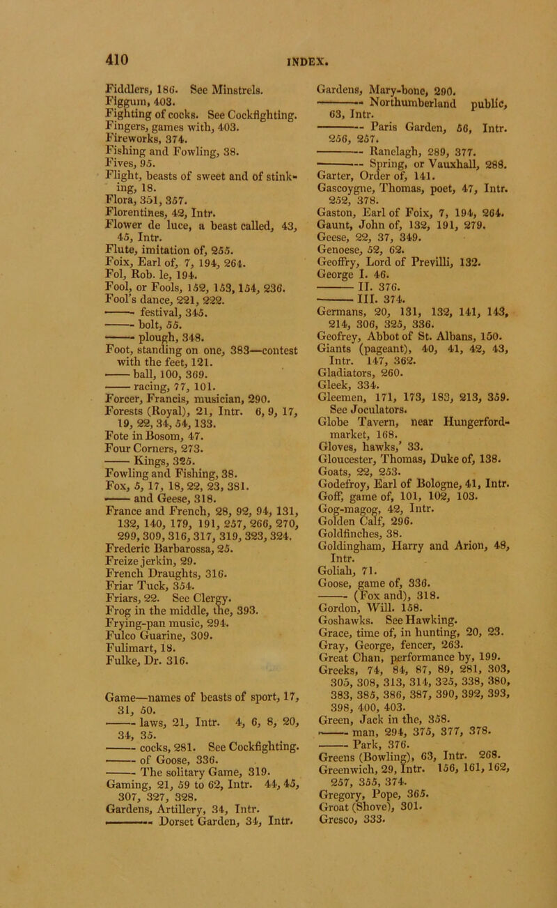 Fiddlers, 186’. See Minstrels. Flgguni, 403. Fighting of cocks. See Cockflghting. Fingers, games with, 403. Fireworks, 374. Fishing and Fowling, 38. Fives, 95. Flight, beasts of sweet and of stink- ing, 18. Flora, 351, 357. Florentines, 42, Intr. Flower de luce, a beast called, 43, 45, Intr. Flute, imitation of, 255. Foix, Earl of, 7, 194, 264. Fol, Rob. le, 194. Fool, or Fools, 152, 153, 154, 236. Fool’s dance, 221, 222. festival, 345. — bolt, 55. — plough, 348. Foot, standing on one, 383—contest with the feet, 121. ■ ball, 100, 369. racing, 77, 101. Forcer, Francis, musician, 290. Forests (Royal), 21, Intr. 6, 9, 17, 19, 22, 34, 54,133. Fote in Bosom, 47. Four Corners, 273. Kings, 325. Fowling and Fishing, 38. Fox, 5, 17, 18,22, 23, 381. — and Geese, 318. France and French, 28, 92, 94, 131, 132, 140, 179, 191, 257, 266, 270, 299,309, 316, 317, 319, 323, 324. Frederic Barbarossa, 25. Freize jerkin, 29. French Draughts, 316. Friar Tuck, 354. Friars, 22. See ClerOT. Frog in the middle, the, 393. Frying-pan music, 294. Fulco Guarine, 309. Fulimart, 18. Fulke, Dr. 316. Game—names of beasts of sport, 17, 31, 50. laws, 21, Intr. 4, 6, 8, 20, 34, 35. cocks, 281. See Cockfighting. of Goose, 336. The solitary Game, 319. Gaming, 21, 59 to 62, Intr. 44, 45, 307, 327, 328. Gardens, Artillery, 34, Intr. ■ Dorset Garden, 34, Intr. Gardens, Mary-bone, 290. — Northumberland public, 63, Intr. Paris Garden, 56, Intr. 256, 257. Ranelagh, 289, 377. — Spring, or Vauxhall, 288. Garter, Order of, 141. Gascoygne, Thomas, poet, 47, Intr. 252, 378. Gaston, Earl of Foix, 7, 194, 264. Gaunt, John of, 132, 191, 279. Geese, 22, 37, 349. Genoese, 52, 62. GeofFry, Lord of Previlli, 132. George I. 46. II. 376. III. 374. Germans, 20, 131, 132, 141, 143, 214, 306, 325, 336. Geofrey, Abbot of St. Albans, 150. Giants (pageant), 40, 41, 42, 43, Intr. 147, 362. Gladiators, 260. frlppk Gleenaen, 171, 173, 183, 213, 359. See Joculators. Globe Tavern, near Hungerford- market, 168. Gloves, hawks,’ 33. Gloucester, Thomas, Duke of, 138. Goats, 22, 253. Godefroy, Earl of Bologne, 41, Intr. Goff, game of, 101, 102, 103. Gog-magog, 42, Intr. Golden Calf, 296. Goldfinches, 38. Goldingham, Harry and Arion, 48, Intr. Goliah, 71. Goose, game of, 336. (Fox and), 318. Gordon, WiU. 158. Goshawks. See Hawking. Grace, time of, in hunting, 20, 23. Gray, George, fencer, 263. Great Chan, performance by, 199. Greeks, 74, 84, 87, 89, 281, 303, 305, 308, 313, 314, 325, 338, 380, 383, 385, 386, 387, 390, 392, 393, 398, 400, 403. Green, Jack in the, 358. man, 294, 375, 877, 378. Park, 376. Greens (Bowling), 63, Intr. 268. Greenwich, 29, Intr. 156, 161, 162, 257, 355, 374. Gregory, Pope, 365. Groat (Shove), 301. Gresco, 333.
