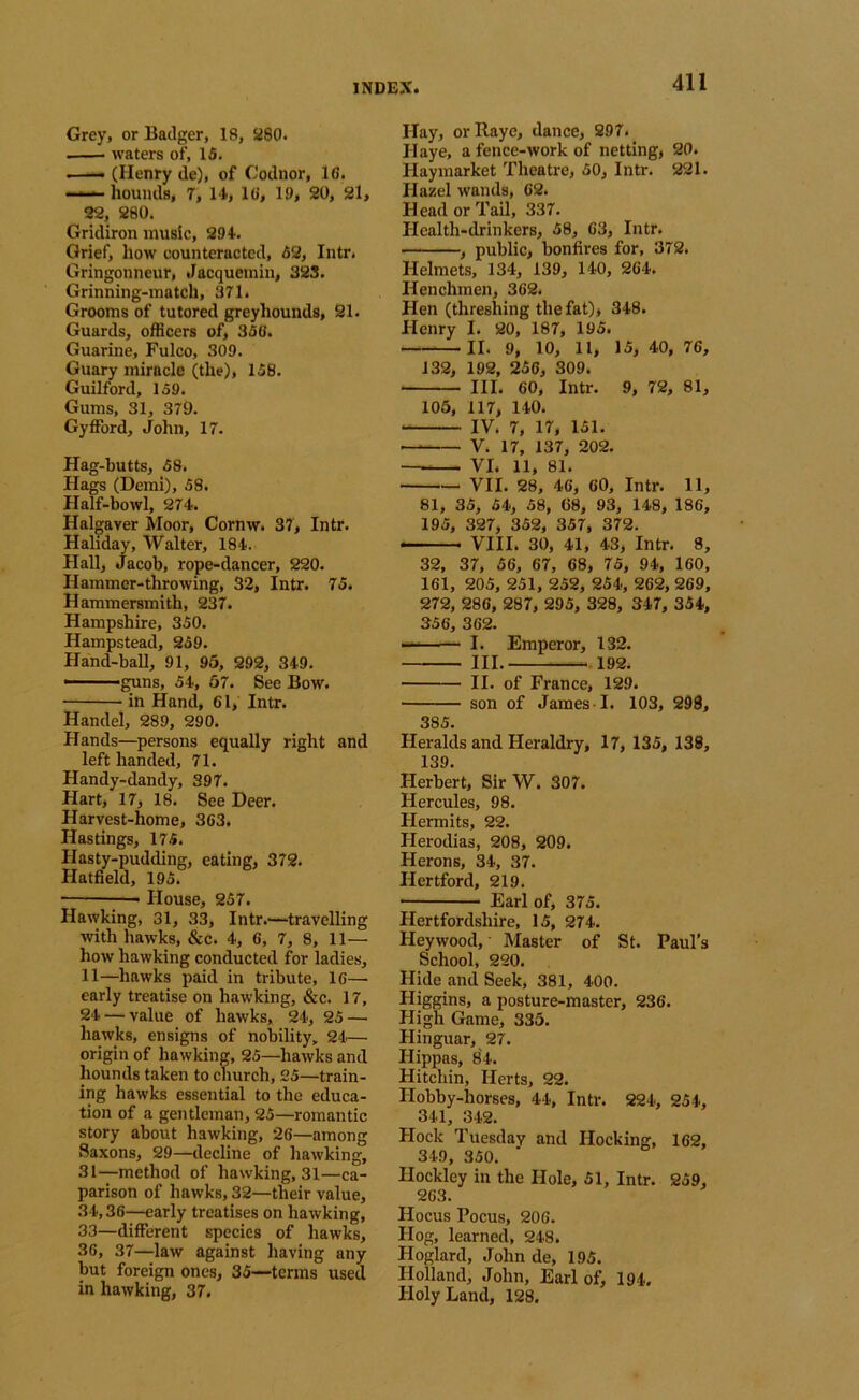 Grey, or Badger, 18, 280. - waters of, 15. .—- (Henry de), of Codnor, 16. — hounds, 7, 14, 16, 19, 20, 21, 22, 280. Gridiron music, 294. Grief, how counteracted, 52, Intr. Gringonneur, Jacquemin, 323. Grinning-match, 371. Grooms of tutored greyhounds, 21. Guards, officers of, 356. Guarine, Fulco, 309. Guary miracle (the), 158. Guilford, 159. Gums, 31, 379. Gyfford, John, 17. Hag-butts, 58. Hags (Demi), 58. Half-bowl, 274. Halgaver Moor, Cornw. 37, Intr. Haliday, Walter, 184. Hall, Jacob, rope-dancer, 220. Hammer-throwing, 32, Intr. 75. Hammersmith, 237. Hampshire, 350. Hampstead, 259. Hand-ball, 91, 95, 292, 349. ■ ■ '^ns, 54, 57. See Bow. ; in Hand, 61, Intr. Handel, 289, 290. Hands—persons equally right and left handed, 71. Handy-dandy, 397. Hart, 17, 18. See Deer. Harvest-home, 363. Hastings, 175. Hasty-pudding, eating, 372. Hatfield, 195. House, 257. Hawking, 31, 33, Intr.'—travelling with hawks, &c. 4, 6, 7, 8, 11— how hawking conducted for ladies, 11—hawks paid in tribute, 16— early treatise on hawking, &c. 17, 24 — value of hawks, 24, 25 — hawks, ensigns of nobility, 24— origin of hawking, 25—hawks and hounds taken to church, 25—train- ing hawks essential to the educa- tion of a gentleman, 25—romantic story about hawking, 26—among Saxons, 29—decline of hawking, 31—method of hawking, 31—ca- parison of hawks, 32—their value, 34,36—early treatises on hawking, 33—different species of hawks, 36, 37—law against having any but foreign ones, 35—terms used in hawking, 37. Hay, orRaye, dance, 297. Haye, a fence-work of netting, 20. Haymarket Theatre, 50, Intr. 221. Hazel wands, 62. Head or Tail, 337. Health-drinkers, 58, 63, Intr. , public, bonfires for, 372. Helmets, 134, 139, 140, 264. Henchmen, 362. Hen (threshing the fat), 348. Henry I. 20, 187, 195. II. 9, 10, 11, 15, 40, 76, 132, 192, 256, 309. III. 60, Intr. 9, 72, 81, 105, 117, 140. IV. 7, 17, 151. V. 17, 137, 202. VI. 11, 81. VII. 28, 46, 60, Intr. 11, 81, 35, 54, 58, 68, 93, 148, 186, 195, 327, 352, 357, 372. VIII. 30, 41, 43, Intr. 8, 32, 37, 56, 67, 68, 75, 94, 160, 161, 205, 251, 252, 254, 262, 269, 272, 286, 287, 295, 328, 347, 354, 356, 362. ' -' I. Emperor, 132. III. —.192. II. of France, 129. son of James I. 103, 298, 385. Heralds and Heraldry, 17, 135, 138, 139. Herbert, Sir W. 307. Hercules, 98. Hermits, 22. Herodias, 208, 209. Herons, 34, 37. Hertford, 219. Earl of, 375. Hertfordshire, 15, 274. Heywood, Master of St. Paul’s School, 220. Hide and Seek, 381, 400. Higgins, a posture-master, 236. High Game, 335. Hinguar, 27. Hippas, 84. Hitchin, Herts, 22. Hobby-horses, 44, Intr. 224, 254, 341, 342. Hock Tuesday and Hocking, 162, 349, 350. Hockley in the Hole, 51, Intr. 259, 263. Hocus Pocus, 206. Hog, learned, 248. Hoglard, John de, 195. Holland, John, Earl of, 194. Holy Land, 128.
