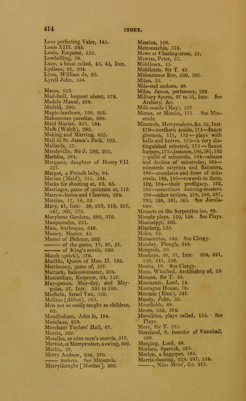 Love perfecting Valor, H3, Louis XIII. 245. Louis, Emperor, 132. LowLelling, 38. Luce, a beast called, 43, 45, Intr. Lydians, 81, 304. Lyon, William de, 93. Lytell John, 354. Maces, 129. Mad-bull, bequest about, 278. Madely Alanor, 298. Madrid, 280. Magic-lanthorn, 198, 201. Mahometan paradise, 288, Maid Marian, 353, 354. Main (Welch), 282, Making and Marring, 403. Mall in St. James’s Park, 103. Mallards, 37. Mandeville, Sir J, 190, 201. Marbles, 384. Margaret, daughter of Henry VII. 327. Margot, a French lady, 94. Marian (Maid), 353, 354. Marks for shooting at, C2, 65. Marriages, game of quintain at, 119, Marrow-bones and Cleavers, 294. Martins, 17, 18, 22. Mary, 41, Intr. 58, 210, 219, 267, 347, 362, 372. Mary bone Gardens, 290, 376. Masquerades, 251. Mass, burlesque, 346. Massey, Master, 43. Master of Defence, 262. of the game, 17, 20, 21. —■ of King’s revels, 340. Match (quick), 376. Matilda, Queen of Hen. II. 192. Matrimony, game of, 337. Mattock, balance-master, 234. Maximilian, Emperor, 94, 157. May-games, May-day, and May- poles, 57, Intr. 351 to 358. Mecheln, Israel Van, 332. Melitus (Abbot), 365. Men not so easily taught as children, 62. Mendlesham, John le, 194. Menelaus, 210. Merchant Taylors’ Hall, 67. Mercia, 362. Merelles, or nine men’s morris, 317. Meritot, or Merry trotter, a swing, 302. Merlin, 37. Merry Andrew, 236, 370. makers. See Minstrels. Merrythought [[Meritot], 302. Messina, 128. Metromachia, 316. Mews at Charing-cross, 37, Mewtas, Peter, 57. Middlesex, 15. Middleton, Sir T. 42. Midsummer Eve, 859, 360. Milan. 33. Mile-end archers, 68. Miles, James, performer, 226. Military Sports, 27 to 31, Intr. 8ce Archery, &c. Milk-maids (May), 357. Mimes, or Mimics, 171. See Min- strels. Minstrels, Merrymakers, &c. 52, Intr. 170—northern scalds, 171—Saxon gleemen, 171, 172 — plays with balls and knives, 173—a very dis- tinguished minstrel, 175 — Saxon harpers, 17 7—j estours, 180,181,182 —guild of minstrels, 184—abuses and decline of minstrelsy, 185— minstrels satyrists and flatterers, 186—anecdotes and dress of min- strels, 189, 190—rewards to them, 192, 194—their profligacy, 193, 205—sometimes dancing-masters, 196—other notices, 279, 286, 287, 293, 358, 301, 363. See Jocula^ tors. Minuets on the Serpentine ice, 88. Miracle plays, 150, 158. See Plays. Mississippi, 300. Mixeberg, 133- Moles, 22. Monasteries, 346, See Clergy. Monday, Plough, 348, Mongrels, 20. Monkeys, 50, 51, Intr, 204; 2^1, 239, 241, 259, Monks, 10. See Clergy. Mons, Winifred, Archbishop of, 25. Monson, Sir T, 36, Montacute, Lord, 14- Montague House, 79, Montem (Eton), 347, Moody, John, 32. Moorfields, 68. Moors, 252, 384. Moralities, plays called, 153. See Plays. More, Sir T. 283. Moreland, S, founder of Vauxhall, 288. Morging, Lord, 68. Morisco, Spanish, 223. ^ Morlen, a bagpiper, 195. Morris-dancing, 223, 247, 254. , Nine i\Iens’, &c. 317.