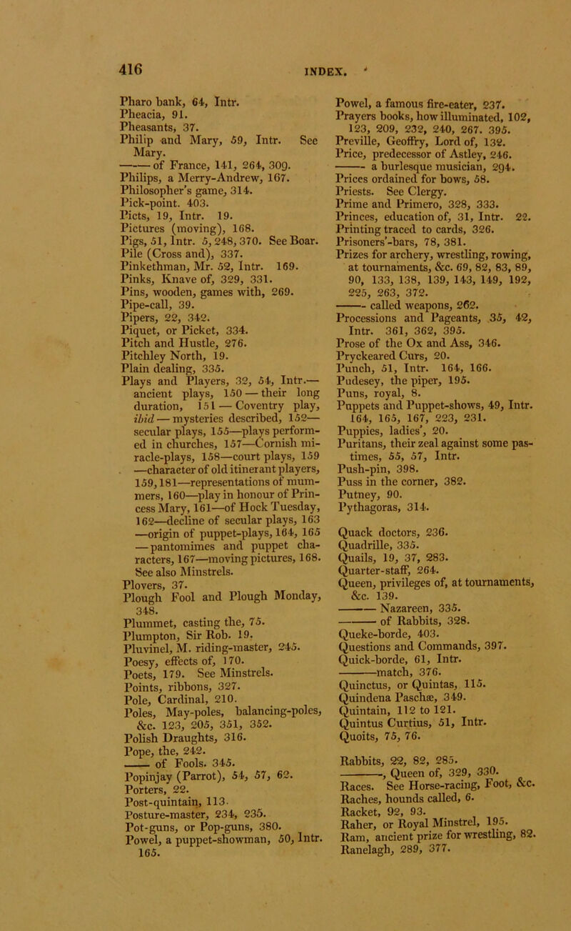 Pharo bank, 64, Intr. Pheacia, 91. Pheasants, 37. Philip -and Mary, 69, Intr. See Mary. of France, 141, 264, 30g. Philips, a Merry-Andrew, 167. Philosopher’s game, 314. Pick-point. 403. Piets, 19, Intr. 19. Pictures (moving), 168. Pigs, 51, Intr. 5,248,370. See Boar. Pile (Cross and), 337. Pinkethman, Mr. 52, Intr. 169. Pinks, Knave of, 329, 331. Pins, wooden, games with, 269. Pipe-call, 39. Pipers, 22, 342. Piquet, or Picket, 334. Pitch and Hustle, 276. Pitchley North, 19. Plain dealing, 335. Plays and Players, 32, 54, Intr.— ancient plays, 150 — their long duration, 151 — Coventry play, ibid — mysteries described, 152— secular plays, 155—splays perform- ed in churches, 157—Cornish mi- racle-plays, 158—court plays, 159 —character of old itiner ant players, 159,181—^representations of mum- mers, 160—^play in honour of Prin- cess Mary, 161—of Hock Tuesday, 162—decline of secular plays, 163 —origin of puppet-plays, 164, 165 — pantomimes and puppet cha- racters, 167—moving pictures, 168. See also Minstrels. Plovers, 37. Plough Fool and Plough Monday, 348. Plummet, casting the, 75. Plumpton, Sir Rob. 19. Pluvinel, M. riding-master, 245. Poesy, effects of, 170. Poets, 179. See Minstrels. Points, ribbons, 327. Pole, Cardinal, 210. Poles, May-poles, balancing-poles, &c. 123, 205, 351, 352. Polish Draughts, 316. Pope, the, 242. of Fools. 345. Popinjay (Parrot), 54, 57, 62. Porters, 22. Post-quintain, 113- Posture-master, 234, 235. Pot-guns, or Pop-guns, 380. Powel, a puppet-showman, 50, Intr. 165. Powel, a famous fire-eater, 237. Prayers books, how illuminated, 102, 123, 209, 232, 240, 267. 395. Preville, Geoffry, Lord of, 132. Price, predecessor of Astley, 246. a burlesque musician, 294. Prices ordained for bows, 58. Priests. See Clergy. Prime and Primero, 328, 333. Princes, education of, 31, Intr. 22. Printing traced to cards, 326. Prisoners’-bars, 78, 381. Prizes for archery, wrestling, rowing, at tournaments, &c. 69, 82, 83, 89, 90, 133, 138, 139, 143, 149, 192, 225, 263, 372. called weapons, 262. Processions and Pageants, 35, 42, Intr. 361, 362, 395. Prose of the Ox and Ass, 346. Pryckeared Curs, 20. Punch, 51, Intr. 164, 166. Pudesey, the piper, 195. Puns, royal, 8. Puppets and Puppet-shows, 49, Intr. 164, 165, 167, 223, 231. Puppies, ladies’, 20. Puritans, their zeal against some pas- times, 55, 57, Intr. Push-pin, 398. Puss in the corner, 382. Putney, 90. Pythagoras, 314. Quack doctors, 236. Quadrille, 335. Quails, 19, 37, 283. Quarter-staff, 264. Queen, privileges of, at tournaments, &c. 139. Nazareen, 335. of Rabbits, 328. Queke-borde, 403. Questions and Commands, 397. Quick-borde, 61, Intr. match, 376. Quinctus, or Quintas, 115. Quindena Paschse, 349. Quintain, 112 to 121. Quintus Curtius, 51, Intr. Quoits, 75, 76. Rabbits, 22, 82, 285. , Queen of, 329, 330. Races. See Horse-racing, Foot, &c. Raches, hounds caUed, 6. Racket, 92, 93. Raher, or Royal Minstrel, 195. Ram, ancient prize for wrestling, 82. Ranelagh, 289, 377.