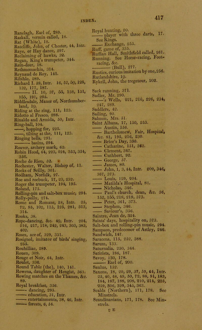 Ranelagh, Earl of, 289. Raskall, vermin called, 18. Rat (White), 18. RatclifFe, John, of Chester, 4t, Intr. Raye, or Hay dance, 297. Reclaiming of hawks, 32. Regan, King’s trumpeter, 344. Rein-deer, 18. Rethmomachia, 314. Reynaud de Roy, 141. Ribible, 289. Richard I. 59, Intr. IG, 52, 5g, 128, 132, 177, 187. II. 10, 37, 55, 138, 151, 155, 191, 295. Riddlesdale, Manor of, Northumber- land, ig. Riding at the ring. 111, 123. Ridotto al Fresco, 288. Rinaldo and Armida, 50, Intr. Ring-ball, 104. , hopping for, 225. , tilting at the. 111, 123. Ringing bells, 291. basins, 294. Roaver, archery mark, 62. Robin Hood, 64, 223, 224, 353, 354, 356. Roche de Rien, 52. • Rochester, AFalter, Bishop of, 11. Rocks of Scilly, 301. Rodham, Norfolk, 27. Roe and roebuck, 17, 23, 232. Roger the trumpeter, 194, 195. Roland, 175. Rolling-pin and salt-box music, 294. Rolly-polly, 274. Rome and Romans, 18, Intr. 25, 72, 95, 102, 115, 125, 281, 313, 314. Rooks, 38. Rope-dancing, &c. 4g, Intr. 204, 216, 217, 218, 242, 243, 303, 383, 402. Roses, ace of, 329, 331. Rosignol, imitator of birds’ singing, 255. Roubilliac, 289. Rouen, 309. Rouge et Noir, 64, Intr. Roulet, 336. Round Table (the), 140, 141. Rowena, daughter of Hengist, 363. Rowing matches on the Thames, &c. 89. Royal breakfast, 356. dancing, 295. education, 31, Intr. entertainments, 38, 46, Intr. forests, 6, 54. Royal hunting, 20. player with three darts, 17. See kings. Exchange, 255. Ruff, game of, 335. 'Ruffian Hall, Smithfield called, 261. Running. See Horse-racing, Foot- racing, &c. (Bull), 277. Rustics, curious imitation by one, 256. Rutlandshire, ig. Rykell, John, the tregetour, 202. Sack running, 371. Sadler, Mr. 290. ’s Wells, 221, 216, 226, 234, 247, 289. Saddlers, 42. Sailing, 90. Salmon, Mrs. 51. Saint Albans, 17, 150, 255. Austin, 156. Bartholomew, Fair, Hospital, &C. 81, 195, 216, 230. Brice’s Day, 350. Catharine, 151, 362. Clement, 347. Cuthbert, 92. George, 57. James, 80. John, 1, 3,44, Intr. 209, 346, 367, 373. Louis, 129, 204. Matilda’s Hospital, 81. ■ Nicholas, 346. Paul’s church, dean, &c. 36, 152, 155, 218, 219, 373. Peter, 361, 373. Stephen, 346. Saviour’s, 356. Saintre, Jean de, 324. Saints’ days, hospitality on, 373. Salt-box and rolling-pin music, 294. Sampson, predecessor of Astley, 246. Sandwich, 147. Saracens, 115, 252, 388. Sarum, 133. Saturnalia, 250, 344. Satirists, 186, 187. Savoy, 130, 178. Earl of, 200. Saulus, 152. Saxons, 18, 20, 29, 37, 59, 64, Intr. 25, 40, 48, 49, 50, 72, 88, 91, 183, 184, 187, 188, 208, 210, 214, 225, 259, 306, 320, 345, 363. Scalds (Northern), 171, 178. See Minstrels. Scandinavians, 171, 178. See Min- strels, e E