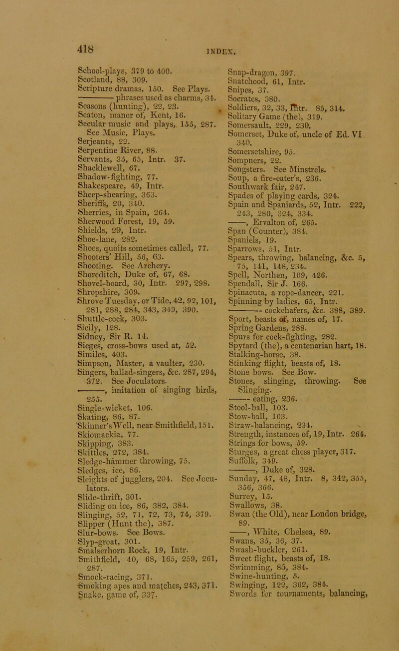School-plays, 379 to 400. Scotland, 88, 309. Scripture dramas, 150. See Plays. — phrases used as charms, 31-. Seasons (hunting), 22, 23. Seaton, manor ot^ Kent, 16. Secular music and plays,. 155, 287. See Music, Plays, Serjeants, 22. Serpentine River, 88. Servants, 35, 65, Intr. 37. Shacklewell, 67, Shadow-fighting, 77. Shakespeare, 49, Intr. Sheep-shearing, 363. Sheriffs, 20, 340. •Sherries, in Spain, 264. Sherwood Forest, 19, 59. Shields, 29, Intr. Shoe-lane, 282. Shoes, quoits sometimes called, 77. Shooters' Hill, 56, 63. Shooting. Sec Archery. Shoreditch, Duke of, 67, 68. Shovel-board, 30, Intr. 297, 298. Shropshire, 309. Shrove Tuesday, or Tide, 42, 92, 101, 281, 288, 284, 343, 349, 390. Shuttle-cock, 303. Sicily, 128. Sidney, Sir R. 1 -1. Sieges, cross-bows used at, 52. Similes, 403. Simpson, Master, a vaulter, 230. Singers, ballad-singers, &c. 287, 294, 372. See Joculators. — , imitation of singing birds, 255. Single-wicket, 106. Skating, 86, 87. Skinner’s Well, near Smithfield, 151. Skiomackia, 77. Skipping, 383. Skittles, 272, 384. Sledge-hammer throwing, 75. Sledges, ice, 86. Sleights of jugglers, 204. See Jccu- 1Q fAVG Slide-thrift, 301. Sliding on ice, 86, 382, 384. Slinging, 52, 71, 72, 73, 74, 379. Slipper (Hunt the), 387. Slur-bov.'s. See Bows. Slyp-groat, 301. Smalserhorn Rock, 19, Intr. Smithfield, 40, 68, 165, 259, 261, 287. Smock-racing, 371. ■Smoking apes and matches, 243, 371. gnake, game of, 337- Snap-dragon, 397. Snatchood, 61, Intr. Snipes, 37. Socrates, 380. Soldiers, 32, 33, ITltr. 85, 314. Solitary Game (the), 319. Somersault, 229, 230. Somerset, Duke of, uncle of Ed. VI 340. Somersetshire, 95. Sompners, 22. Songsters. See Minstrels. Soup, a fire-eater’s, 236. Southwark fair, 247. Spades of playing cards, 324. Spain and Spaniards, 52, Intr. 222, 243, 280, 324, 334. , Ervalton of, 265. Span (Counter), 384. Spaniels, 19. Sparrows, 51, Intr. Spears, throwing, balancing, &c. 5, 75, 141, 148,234. Spell, Northen, 109, 426. Spendall, Sir J. 166. Spinacuta, a rope-dancer, 221. Spinning by ladies, 65, Intr. ■ cockchafers, &c. 388, 389. Sport, beasts of, names of, 17. Spring Gardens, 288. Spurs for cock-fighting, 282. Spytard (the), a centenarian hart, 18. Stalking-horse, 38. Stinking flight, beasts of, 18. Stone bows. See Bow. Stones, slinging, throwing. See Slinging. eating, 236. Stool-ball, 103. Stow-ball, 103. Straw-balancing, 234. Sti-ength, instances of, 19, Intr. 264. Strings for bows, 59. Sturges, a great chess player, 317. Suffolk, 349. '■ , Duke of, 328. Sunday, 47, 48, Intr. 8, 342, 355, 356, 366. Surrey, 15. Swallows, 38. SAvan (the Old), near London bridge, 89. , IVhite, Chelsea, 89. Swans, 35, 36, 37. S wash-bu ckler, 261. SAveet flight, beasts of, 18. SAvimming, 85, 384. SAvine-hunting, 5. SAvinging, 122, 302, 384. SAVords for tournaments, balancing,
