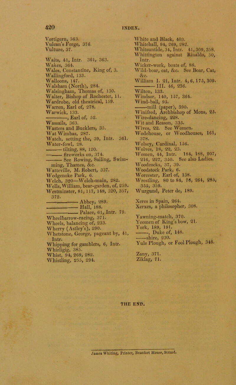 Vortigern, 3G3. Vulcan’s Forge, 376. Vulture, 37. Waits, 41, Intr. 361, 363. Wakes, 364. Wales, Constantine, King of, 3. Wallingford, 133. Walloons, 147. Walsliam (North), 284. Walsingham, Thomas of, 130. Walter, Bishop of Rochester, 11. Wardrobe, old theatrical, 159. Warren, Earl of, 278. Warwick, 133. ■ , Earl of, 52. Wassails, 363. Wasters and Bucklers, 35. WatWimbas, 287. Watch, setting the, 39, Intr. 361. Water-fowl, 28. tilting, 88, 120. fireworks on, 374. See Rowing, Sailing, Swim- ming, Thames, &c. Watteville, M. Robert, 337. Wedgenoke Park, 6. Welch, 320—Welch-main, 282. Wells, AVilliam, bear-garden, of, 259. Westminster, 81, 117, 148, 320, 357, 372. Abbey, 289. Hall, 188. ■■ Palace, 61, Intr. 79. AVheelbarrow-racing, 371. Wheels, balancing of, 233. AVherry (Astley’s), 290. Whetstone, George, pageant by, 41, Intr. Whipping for gamblers, 6, Intr. Whirligig, 385. AVhist, 94, 269, 282. Whistling, 255, 294. AVhite and Black, 403. AVhitehall, 94, 269, 282. AVhitsuntide, 34, Intr. 41, 309,358. Whittington against Rinaldo, 50, Intr. AVicker-work, boats of, 88. AVild-boar, cat, &c. See Boar, Cat, &c. William I. 21, Intr. 4, 6, 175, 309. III. 46, 236. Wilton, 133. Windsor, 140, 157, 364. Wind-ball, 95. — mill (paper), 390. AVinifred, Archbishop of Mons, 25. AVire-dancing, 228. AVit and Reason, 335. AA’^ives, 22. See AVomen. AVodehouse, or Woodhouses, 161, 378. AVolsey, Cardinal, 156. Wolves, 18, 22, 23. AVomen, 44, Intr. 184, 188, 207, 216, 227, 350. See also Ladies. AVoodcocks, 37, 39. AVoodstock Park, 6. AVorcester, Earl of, 138. AVrestling, 80 to 84, 76, 264, 285, 355, 359. AVurgund, Peter de, 189. Xeres in Spain, 264. Xerxes, a philosopher, 308. Yawning-match, 370. Yeomen of King's bow, 21. York, 189, 191. , Duke of, 148. shire, 230. Yule Plough, or Fool Plough, 348. Zany, 371. Ziklag, 71. THE END. James Whiting, Printer, Beaufort House, Strand.