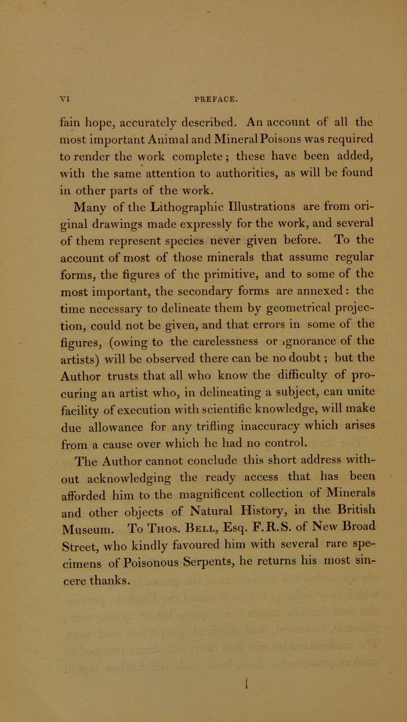 fain hope, accurately described. An account of all the most important Animal and Mineral Poisons was required to render the work complete; these have been added, with the same attention to authorities, as will be found in other parts of the work. Many of the Lithographic Illustrations are from ori- ginal drawings made expressly for the work, and several of them represent species never given before. To the account of most of those minerals that assume regular forms, the figures of the primitive, and to some of the most important, the secondary forms are annexed: the time necessary to delineate them by geometrical projec- tion, could not be given, and that errors in some of the figures, (owing to the carelessness or ignorance of the artists) will be observed there can be no doubt; but the Author trusts that all who know the difficulty of pro- curing an artist who, in delineating a subject, can unite facility of execution with scientific knowledge, will make due allowance for any trifling inaccuracy which arises from a cause over which he had no control. The Author cannot conclude this short address with- out acknowledging the ready access that has been afforded him to the magnificent collection of Minerals and other objects of Natural History, in the British Museum. To Thos. Bell, Esq. F.R.S. of New Broad Street, who kindly favoured him with several rare spe- cimens of Poisonous Serpents, he returns his most sin- cere thanks.