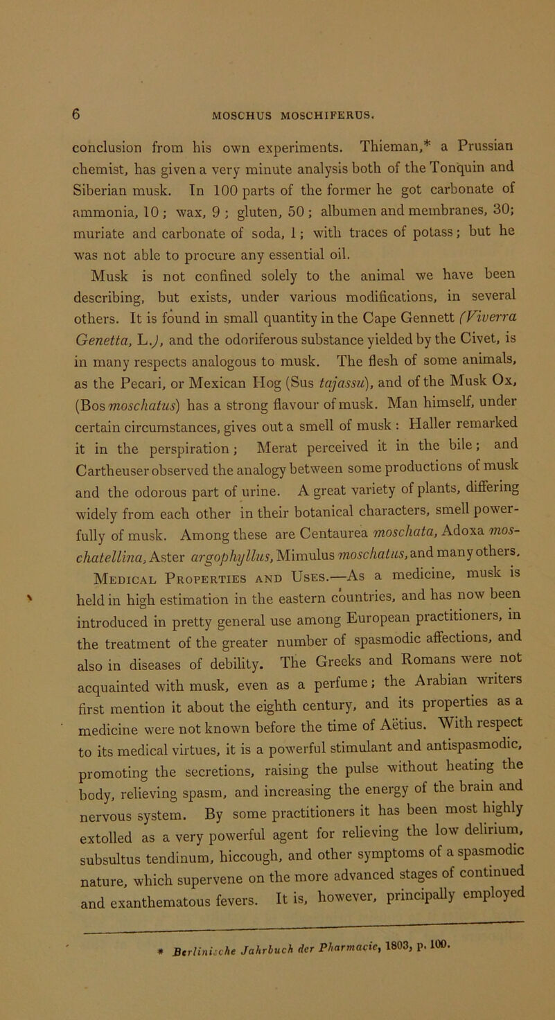 conclusion from his own experiments. Thieman,* a Prussian chemist, has given a very minute analysis both of the Tonquin and Siberian musk. Tn 100 parts of the former he got carbonate of ammonia, 10 ; wax, 9 ; gluten, 50 ; albumen and membranes, 30; muriate and carbonate of soda, 1; with traces of potass; but he was not able to procure any essential oil. Musk is not confined solely to the animal we have been describing, but exists, under various modifications, in several others. It is found in small quantity in the Cape Gennett (Viuerra Genetta, L.^, and the odoriferous substance yielded by the Civet, is in many respects analogous to musk. The flesh of some animals, as the Pecari, or Mexican Hog (Sus tajassu), and of the Musk Ox, (Bos moschatus) has a strong flavour of musk. Man himself, under certain circumstances, gives out a smell of musk : Haller remarked it in the perspiration ; Merat perceived it in the bile; and Cartheuser observed the analogy between some productions of musk and the odorous part of urine. A great variety of plants, difiering widely from each other in their botanical characters, smell power- fully of musk. Among these are Centaurea moschata, Adoxa mos- chatellina. Aster argophylliis, Mimulus moschatus, and many others. Medical Properties and Uses.—As a medicine, musk is held in high estimation in the eastern countries, and has now been introduced in pretty general use among European practitioners, in the treatment of the greater number of spasmodic affections, and also in diseases of debility. The Greeks and Romans were ^ not acquainted with musk, even as a perfume; the Arabian writers first mention it about the eighth century, and its properties as a medicine were not known before the time of Aetius. With respect to its medical virtues, it is a powerful stimulant and antispasmodic, promoting the secretions, raising the pulse without heating the body, relieving spasm, and increasing the energy of the brain and nervous system. By some practitioners it has been most highly extolled as a very powerful agent for relieving the low delirium, subsultus tendinum, hiccough, and other symptoms of a spasmodic nature, which supervene on the more advanced stages of continued and exanthematous fevers. It is. however, principaUy employed * Btrlinische Jahrbuch der Pharmacie, 1803, p. 100.