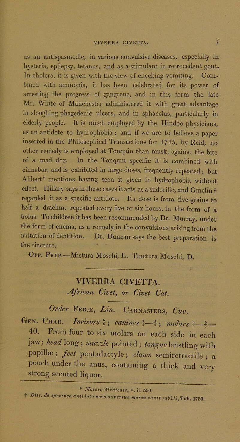 as an antispasmodic, in various convulsive diseases, especially in hysteria, epilepsy, tetanus, and as a stimulant in retrocedent gout. Tn cholera, it is given with the view of checking vomiting. Com- bined with ammonia, it has been celebrated for its powder of arresting the progress of gangrene, and in this form the late Mr. White of Manchester administered it with great advantage in sloughing phagedenic ulcers, and in sphacelus, particularly in elderly people. Tt is much employed by the Hindoo ph}fsicians, as an antidote to hydrophobia ; and if we are to believe a paper inserted in the Philosophical Transactions for 1745, by Reid, no other remedy is employed at Tonquin than musk, against the bite of a mad dog. In the Tonquin specific it is combined with cinnabar, and is exhibited in large doses, frequently repeated; but Alibert* mentions having seen it given in hydrophobia without effect. Hillary says in these cases it acts as a sudorific, and Gmelin f regarded it as a specific antidote. Its dose is from five grains to half a drachm, repeated every five or six hours, in the form of a bolus. To children it has been recommended by Dr. Murray, under the form of enema, as a remedyjn the convulsions arising from the irritation of dentition. Dr. Duncan says the best preparation is the tincture. Off. Prep.—Mistura Moschi, L. Tinctura Moschi, D. VIVERRA CIVETTA. African Civet, or Civet Cat. Order Fer^, Lin. Carnasiers, Cuv. Gen. Char. Incisors I; canines t—f; molars I |— 40. From four to six molars on each side in each jaw; head long ; muzzle pointed ; bristling with papilla; feet pentad actyle; claws semirctractile ; a pouch under the anus, containing a thick and very strong scented liquor. * Mat ere Medicate, v. ii. 550. t Diss. de spectjico aniidoio novo adversus morsu canis rabidi, Tub. 1750.