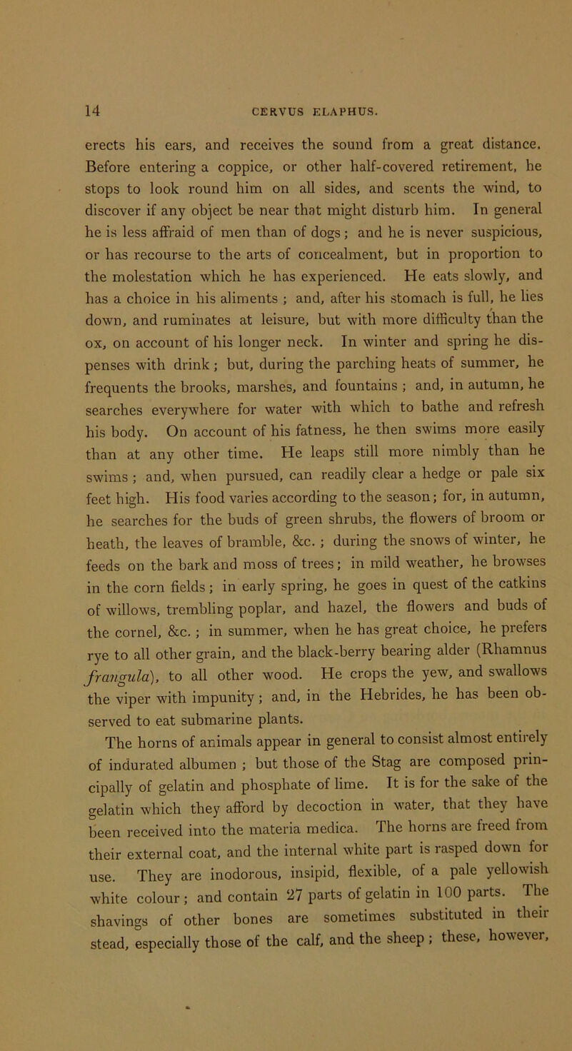 erects his ears, and receives the sound from a great distance. Before entering a coppice, or other half-covered retirement, he stops to look round him on all sides, and scents the wind, to discover if any object be near that might disturb him. In general he is less afFraid of men than of dogs; and he is never suspicious, or has recourse to the arts of concealment, but in proportion to the molestation which he has experienced. He eats slowly, and has a choice in his aliments ; and, after his stomach is full, he lies down, and ruminates at leisure, but with more difficulty than the ox, on account of his longer neck. In winter and spring he dis- penses with drink ; but, during the parching heats of summer, he frequents the brooks, marshes, and fountains ; and, in autumn, he searches everywhere for water with which to bathe and refresh his body. On account of his fatness, he then swims more easily than at any other time. He leaps still more nimbly than he swims ; and, when pursued, can readily clear a hedge or pale six feet high. His food varies according to the season; for, in autumn, he searches for the buds of green shrubs, the flowers of broom or heath, the leaves of bramble, &c.; during the snows of winter, he feeds on the bark and moss of trees; in mild weather, he browses in the corn fields; in early spring, he goes in quest of the catkins of willows, trembling poplar, and hazel, the flowers and buds of the cornel, &c.; in summer, when he has great choice, he prefers rye to all other grain, and the black-berry bearing alder (Rhamnus frangula), to all other wood. He crops the yew, and swallows the viper with impunity; and, in the Hebrides, he has been ob- served to eat submarine plants. The horns of animals appear in general to consist almost entirely of indurated albumen ; but those of the Stag are composed prin- cipally of gelatin and phosphate of lime. It is for the sake of the gelatin which they afford by decoction in water, that they have been received into the materia medica. The horns are freed from their external coat, and the internal white part is rasped down for use. They are inodorous, insipid, flexible, of a pale yellowish white colour ; and contain 27 parts of gelatin in 100 parts. The shavings of other bones are sometimes substituted in their stead, especially those of the calf, and the sheep ; these, however.