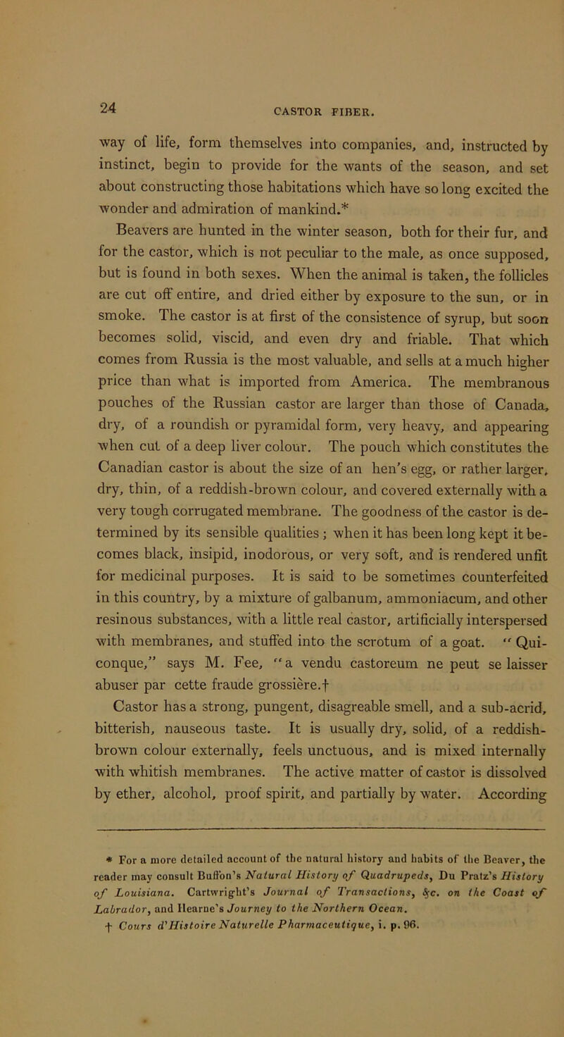 way of life, form themselves into companies, and, instructed by instinct, begin to provide for the wants of the season, and set about constructing those habitations which have so long excited the wonder and admiration of mankind.* Beavers are hunted in the winter season, both for their fur, and for the castor, which is not peculiar to the male, as once supposed, but is found in both sexes. When the animal is taken, the follicles are cut oft entire, and dried either by exposure to the sun, or in smoke. The castor is at first of the consistence of syrup, but soon becomes solid, viscid, and even dry and friable. That which comes from Russia is the most valuable, and sells at a much higher price than what is imported from America. The membranous pouches of the Russian castor are larger than those of Canada, dry, of a roundish or pyramidal form, very heavy, and appearing when cut of a deep liver colour. The pouch which constitutes the Canadian castor is about the size of an hen's egg, or rather larger, dry, thin, of a reddish-brown colour, and covered externally with a very tough corrugated membrane. The goodness of the castor is de- termined by its sensible qualities; when it has been long kept it be- comes black, insipid, inodorous, or very soft, and is rendered unfit for medicinal purposes. It is said to be sometimes counterfeited in this country, by a mixture of galbanum, ammoniacum, and other resinous substances, with a little real castor, artificially interspersed with membranes, and stuffed into the scrotum of a goat.  Qui- conque,” says M. Fee, “a vendu castoreum ne peut se laisser abuser par cette fraude grossiere.f Castor has a strong, pungent, disagreable smell, and a sub-acrid, bitterish, nauseous taste. It is usually dry, solid, of a reddish- brown colour externally, feels unctuous, and is mixed internally with whitish membranes. The active matter of castor is dissolved by ether, alcohol, proof spirit, and partially by water. According * For a more detailed account of the natural history and habits of the Beaver, the reader may consult Buftbn’s Natural History of Quadrupeds, Du Pratz’s History of Louisiana. Cartwrigfht’s Journal of Transactions, ^c. on the Coast of Labrador, and Hearne’s Journey to the Northern Ocean. f Cours d'Histoire Naturelle Pharmaceutique, i. p.96.