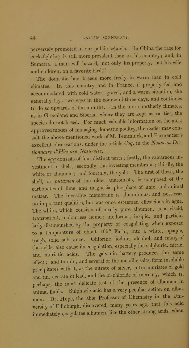 perversely promoted in our public schools. In China the rage for cock-fighting is still more prevalent than in this country ; and, in Sumatra, a man will hazard, not only his property, but his wife and children, on a favorite bird,” The domestic hen breeds more freely in warm than in cold climates. In this country and in France, if properly fed and accommodated with cold water, gravel, and a warm .situation, she generally lays two eggs in the course of three days, and continues to do so upwards of ten months. In the more northerly climates, as in Greenland and Siberia, where they are kept as rarities, the species do not breed. For much valuable information on the most approved modes of managing domestic poultry, the readei may con- sult the above-mentioned work of M. Temminck,and Parmentier s excellent observations, under the article Coq, in the Nouveau Dic- tionnaire d’Histoire Naturelle, The egg consists of four distinct parts; firstly, the calcareous in- vestment or shell ; secondly, the investing membrane; thirdly, the white or albumen ; and fourthly, the yolk. The first of these, the shell, or putamen of the older anatomists, is composed of the carbonates of lime and magnesia, phosphate of lime, and animal matter. The investing membrane is albuminous, and possesses no important qualities, but was once esteemed efficacious in ague. The white, which consists of nearly pure albumen, is a viscid, transparent, colourless liquid; inodorous, insipid, and particu- larly distinguished by the property of coagulating when exposed to a temperature of about 165° Farh., into a white, opaque, tough, solid substance. Chlorine, iodine, alcohol, and many of the acids, also cause its coagulation, especially the sulphuric, nitric, and muriatic acids. The galvanic battery produces the same effect; and tannin, and several of the metallic salts, form insoluble precipitates with it, as the nitrate of silver, nitro-muriates of gold and tin, acetate of lead, and the bi-chloride of mercury, which is, perhaps, the most delicate test of the presence of albumen in animal fluids. Sulphuric acid has a very peculiar action on albu- men. Dr. Hope, the able Professor of Chemistry in the Uni- versity of Edinburgh, discovered, many years ago, that this acid immediately coagulates albumen, like the other strong acids, when
