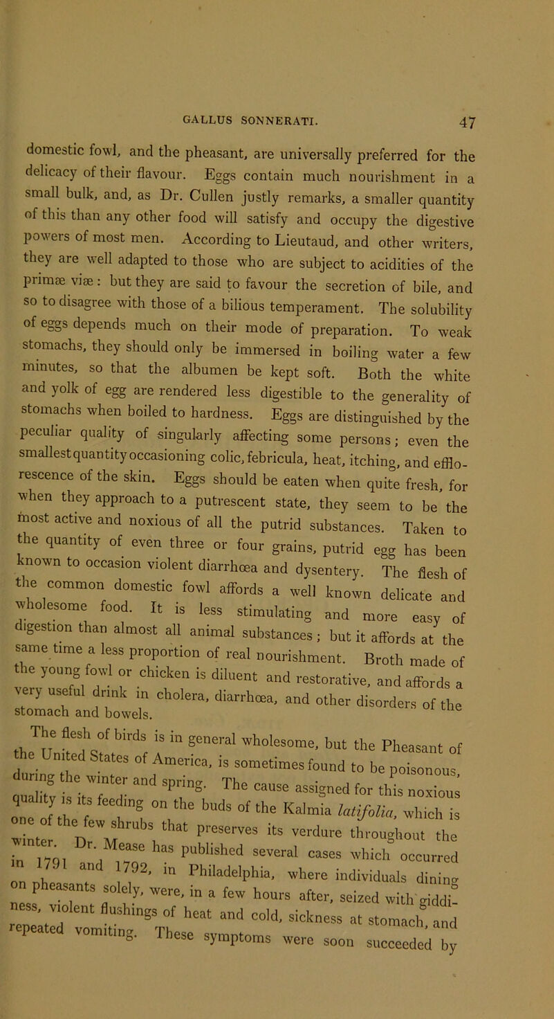 domestic fowl, and the pheasant, are universally preferred for the delicacy of their flavour. Eggs contain much nourishment in a small bulk, and, as Dr. Cullen justly remarks, a smaller quantity of this than any other food wiU satisfy and occupy the digestive powers of most men. According to Lieutaud, and other writers, they are well adapted to those who are subject to acidities of the pnmae vise: but they are said to favour the secretion of bile, and so to disagree with those of a bilious temperament. The solubility of eggs depends much on their mode of preparation. To weak stomachs, they should only be immersed in boiling water a few minutes, so that the albumen be kept soft. Both the white and yolk of egg are rendered less digestible to the generality of stomachs when boiled to hardness. Eggs are distinguished by the peculiar quality of singularly affecting some persons; even the smallestquantity occasioning colic, febricula, heat, itching, and efflo- rescence of the skin. Eggs should be eaten when quite fresh, for when they approach to a putrescent state, they seem to be the most active and noxious of all the putrid substances. Taken to the quantity of even three or four grains, putrid egg has been known to occasion violent diarrhoea and dysentery. The flesh of the common domestic fowl affords a well knoL delical and ^hoiesome food. It is less stimulating and more easy of digestion than almost all animal substances; but it affords at the same time a less proportion of real nourishment. Broth made of the young foud or chicken is diluent and restorative, and affords a very useful dnnk ,n cholera, diarrhoea, and other disorders of the stomach and bowels. the^ulffrf 4 >>“ *e Pheasant of United States of America, is sometimes found to be poisonous quality ,s its feeding on the buds of the Kalmia which is in nqi a I i vT several cases which occurred on nhe f 1^^' individuals dininv pheasants solely, were, in a few hours after, seized with giddi ness, violent flushings of heat and cold, sickness at stoml and nepeate vomiting. These symptoms were soon succeeded by