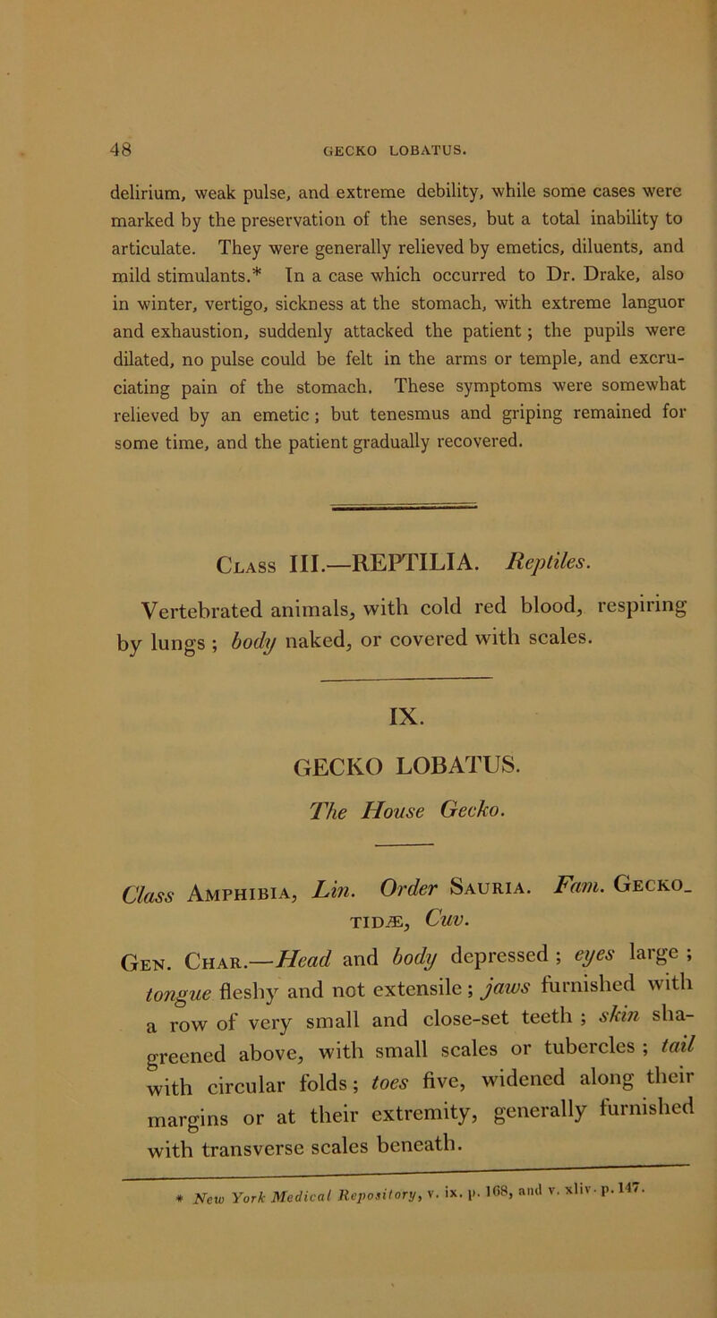 delirium, weak pulse, and extreme debility, while some cases were marked by the preservation of the senses, but a total inability to articulate. They were generally relieved by emetics, diluents, and mild stimulants.* Tn a case which occurred to Dr. Drake, also in winter, vertigo, sickness at the stomach, with extreme languor and exhaustion, suddenly attacked the patient; the pupils were dilated, no pulse could be felt in the arms or temple, and excru- ciating pain of the stomach. These symptoms were somewhat relieved by an emetic; but tenesmus and griping remained for some time, and the patient gradually recovered. Class III.—REPTILIA. Reptiles. Vertebrated animals, with cold red blood, respiring by lungs ; body naked, or covered with scales. IX. GECKO LOBATUS. llie House Gecko. Class Amphibia, Lin. Order Sauria. Fam. Gecko. TID-®, CuV. Gen. Char.—//earf and body depressed ; eyes large ; tongue fleshy and not extensile ; jaws furnished with a row of very small and close-set teeth ; skin sha- greened above, with small scales or tubercles ; tail with circular folds; toes five, widened along their margins or at their extremity, generally furnished with transverse scales beneath. * New York Medical Repository, v. ix. ICS, and v. xliv- p.l47.