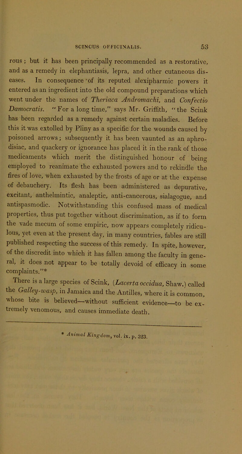 rolls ; but it has been principally recommended as a restorative, and as a remedy in elephantiasis, lepra, and other cutaneous dis- eases. In consequence *of its reputed alexipharmic powers it entered as an ingredient into the old compound preparations which went under the names of Theriaca Andromachi, and Confectio Damoaatis. “For a long time,” says Mr. Griffith, “the Scink has been regarded as a remedy against certain maladies. Before this it was extolled by Pliny as a specific for the wounds caused by poisoned arrows; subsequently it has been vaunted as an aphro- disiac, and quackery or ignorance has placed it in the rank of those medicaments which merit the distinguished honour of being employed to reanimate the exhausted powers and to rekindle the fires of love, when exhausted by the frosts of age or at the expense of debauchery. Its flesh has been administered as depurative, excitant, anthelmintic, analeptic, anti-cancerous, sialagogue, and antispasmodic. Notwithstanding this confused mass of medical properties, thus put together without discrimination, as if to form the vade mecum of some empiric, now appears completely ridicu- lous, yet even at the present day, in many countries, fables are still published respecting the success of this remedy. In spite, however, of the discredit into which it has fallen among the faculty in gene- ral, it does not appear to be totally devoid of efficacy in some complaints.”* There is a large species of Scink, [Lacerta occidua. Shaw.) called the Galley.wasp, in Jamaica and the Antilles, where it is common, whose bite is believed—without sufficient evidence—to be ex- tremely venomous, and causes immediate death. * Animal Kingdom, vol. ix. p, 323.