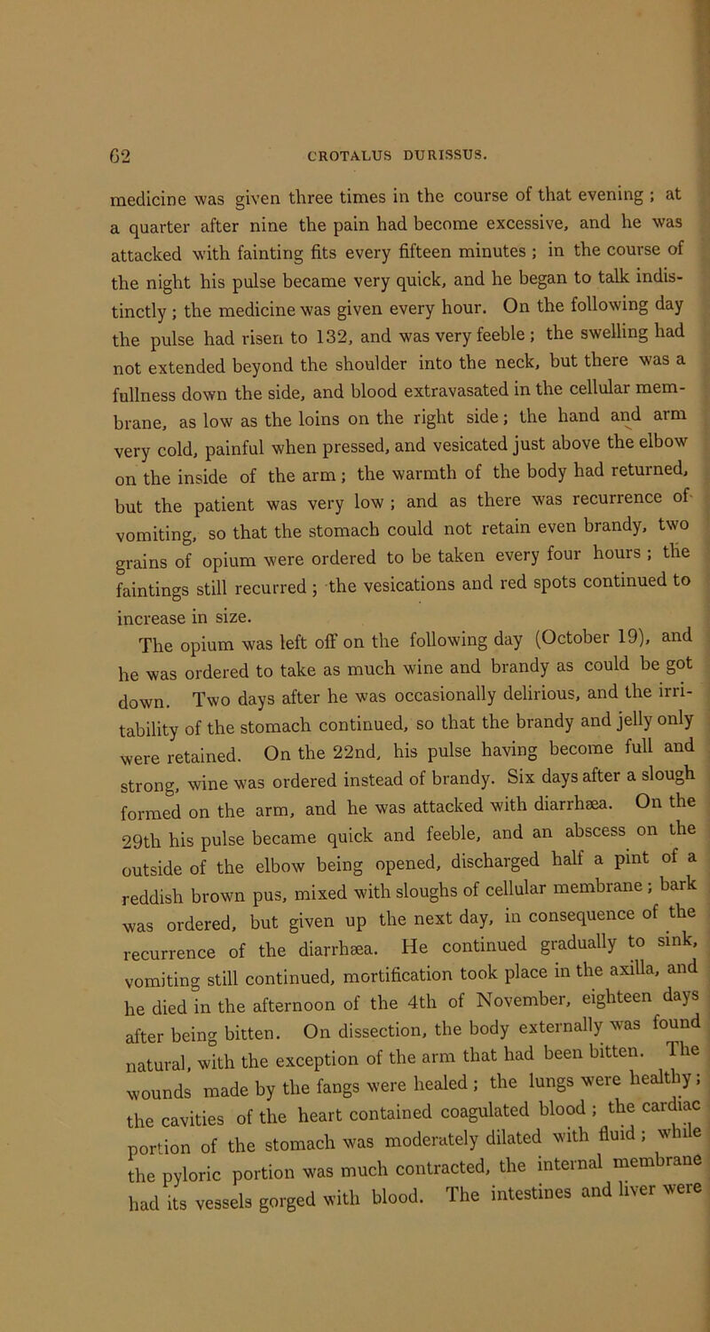 medicine was given three times in the course of that evening ; at a quarter after nine the pain had become excessive, and he was attacked with fainting fits every fifteen minutes ; in the course of the night his pulse became very quick, and he began to talk indis- tinctly ; the medicine was given every hour. On the following day the pulse had risen to 132, and was very feeble ; the swelling had not extended beyond the shoulder into the neck, but there was a fullness down the side, and blood extravasated in the cellular mem- brane, as low as the loins on the right side; the hand and arm very cold, painful when pressed, and vesicated just above the elbow on the inside of the arm; the warmth of the body had returned, but the patient was very low ; and as there was recurrence of- vomiting, so that the stomach could not retain even brandy, two grains of opium were ordered to be taken every four hours ; the faintings still recurred ; the vesications and red spots continued to increase in size. The opium was left off on the following day (October 19), and he was ordered to take as much wine and brandy as could be got down. Two days after he was occasionally delirious, and the irri- tability of the stomach continued, so that the brandy and jelly only were retained. On the 22nd, his pulse having become full and strong, wine was ordered instead of brandy. Six days after a slough formed on the arm, and he was attacked with diarrhsea. On the 29th his pulse became quick and feeble, and an abscess on the outside of the elbow being opened, discharged half a pint of a reddish brown pus, mixed with sloughs of cellular membrane; bark was ordered, but given up the next day, in consequence of the recurrence of the diarrhaea. He continued gradually to sink, vomiting still continued, mortification took place in the axilla, and he died in the afternoon of the 4th of November, eighteen days after being bitten. On dissection, the body externally was found natural, with the exception of the arm that had been bitten. The wounds made by the fangs were healed; the lungs were healthy; the cavities of the heart contained coagulated blood ; the cardiac portion of the stomach was moderately dilated with fluid; whi e the pyloric portion was much contracted, the internal membrane had its vessels gorged with blood. The intestines and liver were