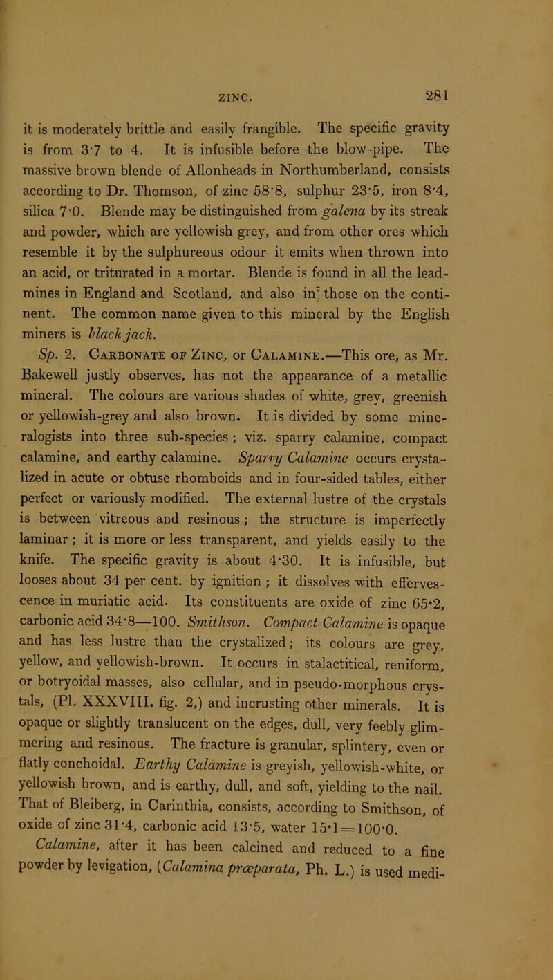 it is moderately brittle and easily frangible. The specific gravity is from 3‘7 to 4. It is infusible before the blow-pipe. The massive brown blende of Allonheads in Northumberland, consists according to Dr. Thomson, of zinc 58‘8, sulphur 23‘5, iron 8*4, silica 7’0. Blende may be distinguished from galena by its streak and powder, which are yellowish grey, and from other ores which resemble it by the sulphureous odour it emits when thrown into an acid, or triturated in a mortar. Blende is found in all the lead- mines in England and Scotland, and also in those on the conti- nent. The common name given to this mineral by the English miners is Hack jack. Sp. 2. Carbonate of Zinc, or Calamine.—This ore, as Mr. Bakewell justly observes, has not the appearance of a metallic mineral. The colours are various shades of white, grey, greenish or yellowish-grey and also brown. It is divided by some mine- ralogists into three sub-species ; viz. sparry calamine, compact calamine, and earthy calamine. Sparry Calamine occurs crysta- lized in acute or obtuse rhomboids and in four-sided tables, either perfect or variously modified. The external lustre of the crystals is between'vitreous and resinous; the structure is imperfectly laminar; it is more or less transparent, and yields easily to the knife. The specific gravity is about 4*30. It is infusible, but looses about 34 per cent, by ignition ; it dissolves with efferves- cence in muriatic acid. Its constituents are oxide of zinc 65*2, carbonic acid 34‘8—100. Smithson. Compact Calamine is opaque and has less lustre than the crystalized; its colours are grey, yellow, and yellowish-brown. It occurs in stalactitical, reniform, or botryoidal masses, also cellular, and in pseudo-morphous crys- tals, (PI. XXXVIII. fig. 2,) and incrusting other minerals. It is opaque or slightly translucent on the edges, dull, very feebly glim- mering and resinous- The fracture is granular, splintery, even or flatly conchoidal. Earthy Calamine is greyish, yellowish-white, or yellowish brown, and is earthy, dull, and soft, yielding to the nail. That of Bleiberg, in Carinthia, consists, according to Smithson, of oxide of zinc 31-4, carbonic acid 13-5, water 15’1 = 100‘0. Calamine, after it has been calcined and reduced to a fine powder by levigation, {Calamina prceparata, Ph. L.) is used medi-