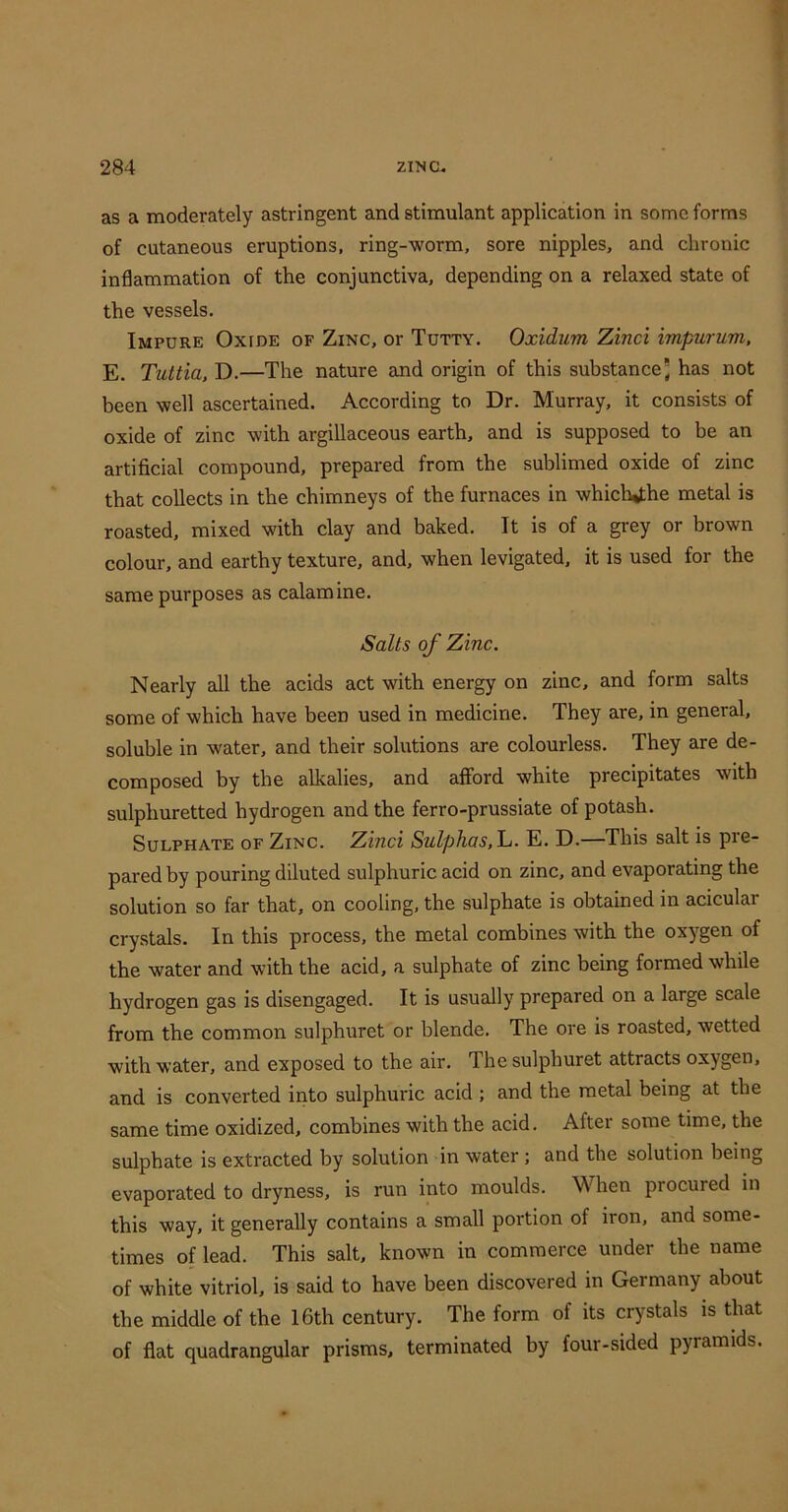 as a moderately astringent and stimulant application in some forms of cutaneous eruptions, ring-worm, sore nipples, and chronic inflammation of the conjunctiva, depending on a relaxed state of the vessels. Impure Oxide of Zinc, or Tutty, Oxidum Zinci impurum, E. Tiiltia. D.—The nature and origin of this substance; has not been well ascertained. According to Dr. Murray, it consists of oxide of zinc with argillaceous earth, and is supposed to be an artificial compound, prepared from the sublimed oxide of zinc that collects in the chimneys of the furnaces in which^he metal is roasted, mixed with clay and baked. It is of a grey or brown colour, and earthy texture, and, when levigated, it is used for the same purposes as calamine. Salts of Zinc. Nearly all the acids act with energy on zinc, and form salts some of which have been used in medicine. They are, in general, soluble in water, and their solutions are colourless. They are de- composed by the alkalies, and afford white precipitates with sulphuretted hydrogen and the ferro-prussiate of potash. Sulphate of Zinc. Zinci Sulphas, h. E. D.—This salt is pre- pared by pouring diluted sulphuric acid on zinc, and evaporating the solution so far that, on cooling, the sulphate is obtained in acicular cry.stals. In this process, the metal combines with the ox^^gen of the water and with the acid, a sulphate of zinc being formed while hydrogen gas is disengaged. It is usually prepared on a large scale from the common sulphuret or blende. The ore is roasted, wetted with water, and exposed to the air. The sulphuret attracts oxygen, and is converted into sulphuric acid ; and the metal being at the same time oxidized, combines with the acid. After some time, the sulphate is extracted by solution in water; and the solution being evaporated to dryness, is run into moulds. When procured in this way, it generally contains a small portion of iron, and some- times of lead. This salt, known in commerce under the name of white vitriol, is said to have been discovered in Germany about the middle of the 16th century. The form of its crystals is that of flat quadrangular prisms, terminated by four-sided pyramids.