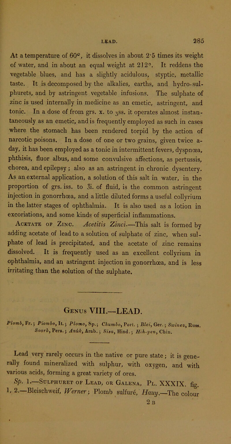 At a temperature of 60°, it dissolves in about 2’5 times its weight of water, and in about an equal weight at 212°. It reddens the vegetable blues, and has a slightly acidulous, styptic, metallic taste. It is decomposed by the alkalies, earths, and hydro-sul- phurets, and by astringent vegetable infusions. The sulphate of zinc is used internally in medicine as an emetic, astringent, and tonic. In a dose of from grs. x. to 3SS. it operates almost instan- taneously as an emetic, and is frequently employed as such in cases where the stomach has been rendered torpid by the action of narcotic poisons. In a dose of one or two grains, given twice a- day, it has been employed as a tonic in intermittent fevers, dyspnoea, phthisis, fluor albus, and some convulsive affections, as pertussis, chorea, and epilepsy; also as an astringent in chronic dysentery. As an external application, a solution of this salt in water, in the proportion of grs. iss. to 3i. of fluid, is the common astringent injection in gonorrhoea, and a little diluted forms a useful collyrium in the latter stages of ophthalmia. It is also used as a lotion in excoriations, and some kinds of superficial inflammations. Acetate of Zinc. Acetitis Zinci—This salt is formed by adding acetate of lead to a solution of sulphate of zinc, when sul- phate of lead is precipitated, and the acetate of zinc remains dissolved. It is frequently used as an excellent collyrium in ophthalmia, and an astringent injection in gonorrhoea, and is less irritating than the solution of the sulphate. Genus VIII.—LEAD. Plomby Fr.; Piombo, It.; Plomo, Sp.; Chumbo, Port. ; Blei, Ger.; Swinez, Russ. Soorb, Pers. j AnU, Arab.; Sisa, Hind.; Hih-yen, Chin. Lead very rarely occurs in the native or pure state; it is gene- rally found mineralized with sulphur, with oxygen, and with various acids, forming a great variety of ores. Sp. 1.—SULPHURET OF LeAD, OR GaLENA, Pl. XXXIX. fig. 1, 2.—Bleischweif, fVerner; Plomb sulfure, Hawy.—The colour