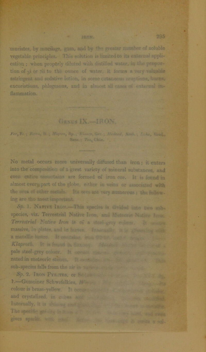 mcK. 295 Tnuriates, bv mucilage, gura, and by tb? greater mimber of soluble vegetable principles. This solution i? limited to its extoraal appli- cation ; when properly diluted with distilled water, it) iho }>ropor- tion of 5! or ?ii to thi‘ mmcc of -water, it forms a very valu^able astringent and sedative lotion, in some cutanerra* fearns, excoriations, phlegmons, and in alnicvst all of 4'Xlernal flammation. • y ■. -v* ti (^Itsvs IK.^mOh. n. j Sp.i' rjrrj; /A'rfwrf, Ar*h, ^ ija No metal occurs more universally dilfhsed than iron; it enters into the composition 0# a great variety of mineral substances, and even *nouotains are formed of iron ore. it is foumi in almost ever^part of the gkd>e. either iu veins or associated with the oTvi ct other metais Its o« are x'ery numcroub ; thr. follow- ing are tho tnost important Sp. 1. Native Iron.—This spacles is divilc«i tut'’ twss species, viz. Terrestrial Native Irwi. and h-m- Terresirial Nniire Irofi is of a e i- massive, io i^t^.arui in Mt,- Klaproth, k » ^ pale steel-grey ?♦, nated in meteoric stone?i. ii sttb-apecies falls from the jdrij; j Sp. 2. Iron Pyrites, or 1.—Gemeiner Schwefelkie.s, - colour is brass-yellow It. and crystalized, in ou««; Ihtertoally. ft U The spfvin*.* gr'. ;. ^ -r'-. i,,.' ■gives jiparife-. 4'..pf,»v t- 4. .V'fr ■ ; ^ W • y'-i:-- -b •v*V