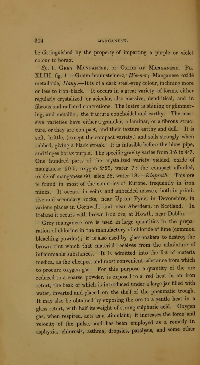 be distinguished by the property of imparting a purple or violet colour to borax. Sp. 1. Grey Manganese, or Oxide of Manganese. Pl. XLIII. fig. 1.—Graun braunsteinerz,* Berner; Manganese oxide metalloide, Hauy.—It is of a dark steel-grey colour, inclining more or less to iron-black. It occurs in a great variety of forms, either regularly crystalized, or acicular, also massive, dendritical, and in fibrous and radiated concretions. The lustre is shining or glimmer- ing, and metallic; the fracture conchoidal and earthy. The mas- sive varieties have either a granular, a laminar, or a fibrous struc- ture, or they are compact, and their texture earthy and dull. It is soft, brittle, (except the compact variety,) and soils strongly when rubbed, giving a black streak. It is infusible before the blow-pipe, and tinges borax purple. The specific gravity varies from 3'6 to 4*7. One hundred parts of the crystalized variety yielded, oxide of manganese 90-5, oxygen 2*25, water 7 ; the compact afforded, oxide of manganese 60, silex 25, water 13.—Klaproth. This ore is found in most of the countries of Europe, frequently in iron mines. It occurs in veins and imbedded masses, both in primi- tive and secondary rocks, near Upton Pyne, in Devonshire, in various places in Cornwall, and near Aberdeen, in Scotland. In Ireland it occurs with brown iron ore, at Howth, near Dublin. Grey manganese ore is used in large quantities in the prepa- ration of chlorine in the manufactory of chloride of lime (common bleaching powder); it is also used by glass-makers to destroy the brown tint which that material receives from the admixture of inflammable substances. It is admitted into the list of materia medica, as the cheapest and most convenient substance from which to procure oxygen gas. For this purpose a quantity of the ore reduced to a coarse powder, is exposed to a red heat in an iron retort, the beak of which is introduced under a large jar filled with water, inverted and placed on the shelf of the pneumatic trough. It may also be obtained by exposing the ore to a gentle heat in a glciss retort, with half its weight of strong sulphuric acid. Oxygen gas, when respired, acts as a stimulant; it increases the force and velocity of the pulse, and has been employed as a remedy in asphyxia, chlorosis, asthma, dropsies, paralysis, and some other