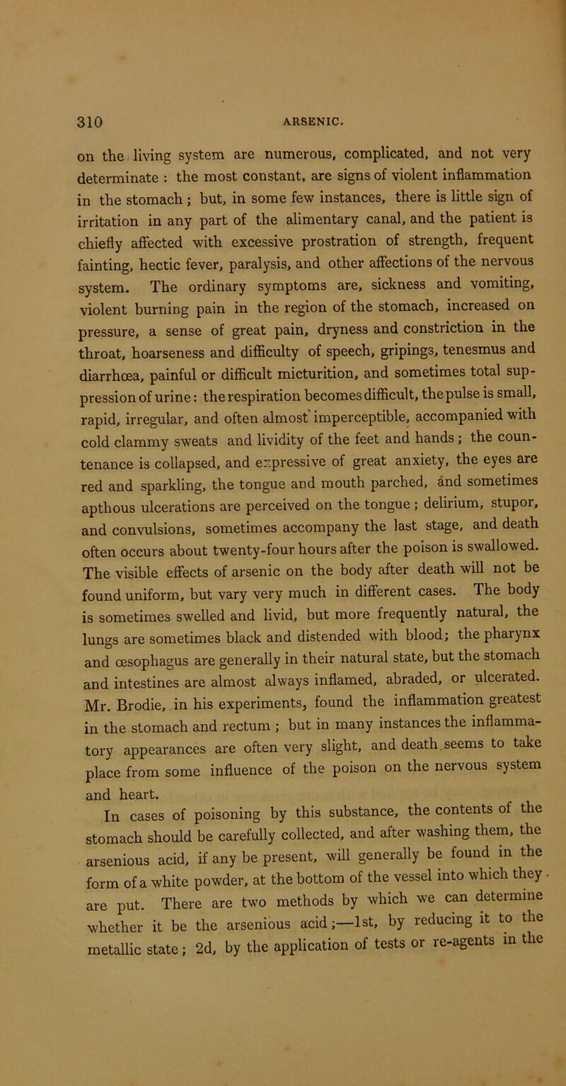 on the living system are numerous, complicated, and not very determinate : the most constant, are signs of violent inflammation in the stomach ; but, in some few instances, there is little sign of irritation in any part of the alimentary canal, and the patient is chiefly affected with excessive prostration of strength, frequent fainting, hectic fever, paralysis, and other affections of the nervous system. The ordinary symptoms are, sickness and vomiting, violent burning pain in the region of the stomach, increased on pressure, a sense of great pain, dryness and constriction in the throat, hoarseness and difficulty of speech, gripings, tenesmus and diarrhoea, painful or difficult micturition, and sometimes total sup- pression of urine: the respiration becomes difficult, the pulse is small, rapid, irregular, and often almost' imperceptible, accompanied with cold clammy sweats and lividity of the feet and hands ; the coun- tenance is collapsed, and expressive of great anxiety, the eyes are red and sparkling, the tongue and mouth parched, and sometimes apthous ulcerations are perceived on the tongue ; delirium, stupor, and convulsions, sometimes accompany the last stage, and death often occurs about twenty-four hours after the poison is swallowed. The visible effects of arsenic on the body after death will not be found uniform, but vary very much in different cases. The body is sometimes swelled and livid, but more frequently natural, the lungs are sometimes black and distended with blood; the pharynx and oesophagus are generally in their natural state, but the stomach and intestines are almost always inflamed, abraded, or ulcerated. Mr. Brodie, in his experiments, found the inflammation greatest in the stomach and rectum ; but in many instances the inflamma- tory appearances are often very slight, and death seems to take place from some influence of the poison on the nervous system and heart. In cases of poisoning by this substance, the contents of the stomach should be carefully collected, and after washing them, the arsenious acid, if any be present, will generally be found in the form of a white powder, at the bottom of the vessel into which they. are put. There are two methods by which we can determine whether it be the arsenious acid;—1st, by reducing it to the metallic state; 2d, by the application of tests or re-agents m the