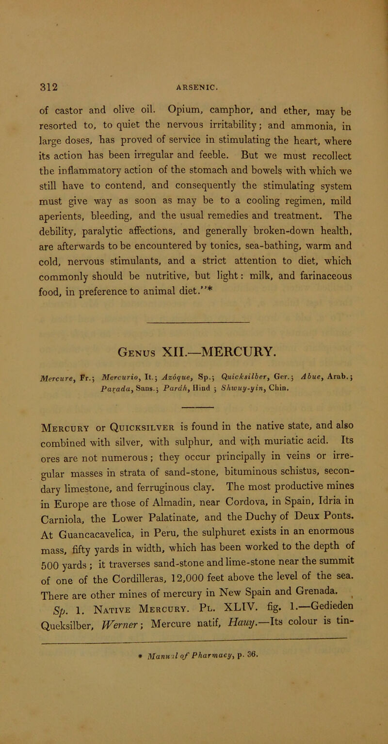 of castor and olive oil. Opium, camphor, and ether, may be resorted to, to quiet the nervous irritability; and ammonia, in large doses, has proved of service in stimulating the heart, where its action has been irregular and feeble. But we must recollect the inflammatory action of the stomach and bowels with which we still have to contend, and consequently the stimulating system must give way as soon as may be to a cooling regimen, mild aperients, bleeding, and the usual remedies and treatment. The debility, paralytic affections, and generally broken-down health, are afterwards to be encountered by tonics, sea-bathing, warm and cold, nervous stimulants, and a strict attention to diet, which commonly should be nutritive, but light: milk, and farinaceous food, in preference to animal diet.”* Genus XII.—MERCURY. Mercure, Fr.; Mercurio, It.; Azoque, Sp.; Quicksilber, Ger.; Abue, Arab.; Pararfa, Sans.; ParrfA, Hind ; SAioay-yin, Chin. Mercury or Quicksilver is found in the native state, and also combined with silver, with sulphur, and with muriatic acid. Its ores are not numerous; they occur principally in veins or irre- gular masses in strata of sand-stone, bituminous schistus, secon- dary limestone, and ferruginous clay. The most productive mines in Europe are those of Almadin, near Cordova, in Spain, Idria in Carniola, the Lower Palatinate, and the Duchy of Deux Fonts. At Guancacavelica, in Peru, the sulphuret exists in an enormous mass, fifty yards in width, which has been worked to the depth of 500 yards ; it traverses sand-stone and lime-stone near the summit of one of the Cordilleras, 12,000 feet above the level of the sea. There are other mines of mercury in New Spain and Grenada. ^ Sp. 1. Native Mercury. Pl. XLIV. fig. 1.—Gedieden Queksilber, Werner-, Mercure natif, Hauy.—Its colour is tin- * Mantfil of Pharmacy, p. 36.