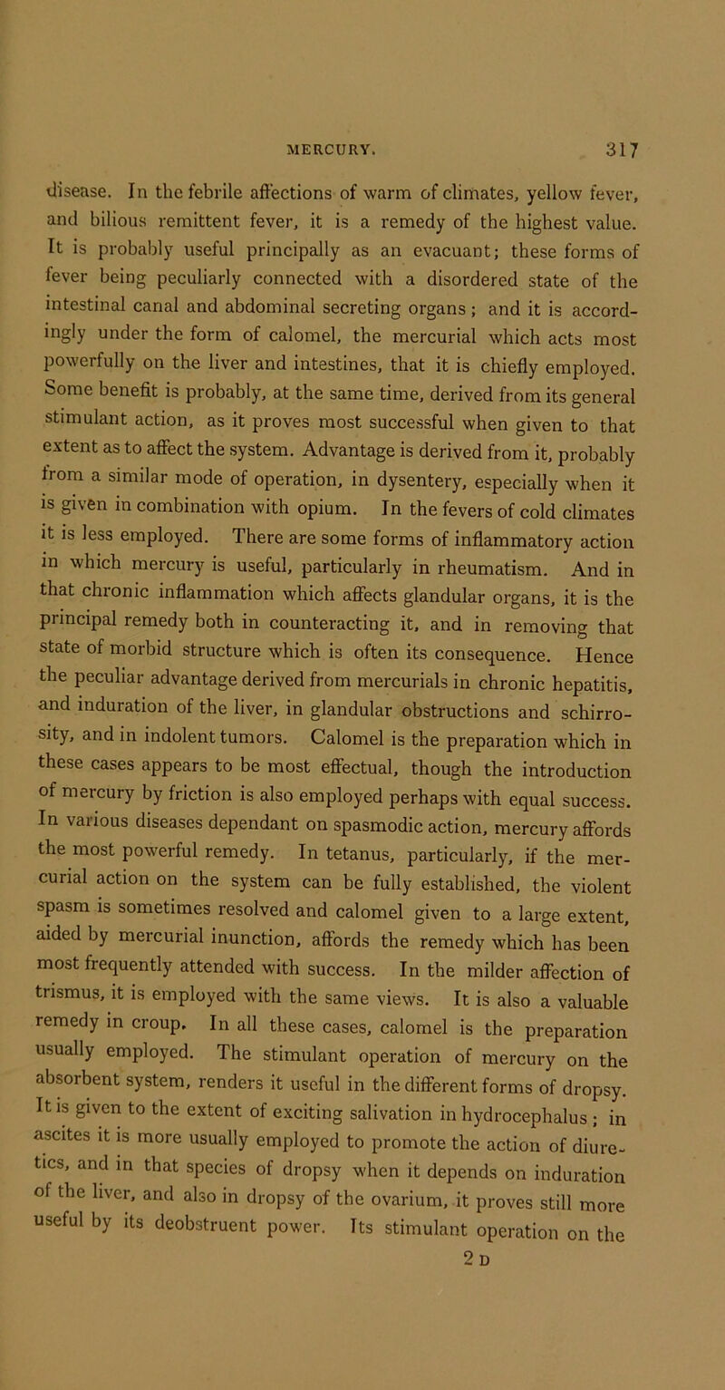 disease. In the febrile aft'ections of warm of clirnates, yellow fever, and bilious remittent fever, it is a remedy of the highest value. It is probably useful principally as an evacuant; these forms of fever being peculiarly connected with a disordered state of the intestinal canal and abdominal secreting organs; and it is accord- ingly under the form of calomel, the mercurial which acts most powerfully on the liver and intestines, that it is chiefly employed. Some benefit is probably, at the same time, derived from its general stimulant action, as it proves most successful when given to that extent as to affect the system. Advantage is derived from it, probably from a similar mode of operation, in dysentery, especially when it IS given in combination with opium. In the fevers of cold climates it is less employed. There are some forms of inflammatory action m which mercury is useful, particularly in rheumatism. And in that chronic inflammation which affects glandular organs, it is the principal remedy both in counteracting it. and in removing that state of morbid structure which is often its consequence. Hence the peculiar advantage derived from mercurials in chronic hepatitis, and induration of the liver, in glandular obstructions and schirro- sity, and in indolent tumors. Calomel is the preparation which in these cases appears to be most effectual, though the introduction of mercury by friction is also employed perhaps with equal success. In various diseases dependant on spasmodic action, mercury afFords the most powerful remedy. In tetanus, particularly, if the mer- curial action on the system can be fully established, the violent spasm is sometimes resolved and calomel given to a large extent, aided by mercurial inunction, affords the remedy which has been most frequently attended with success. In the milder affection of trismus, it is employed with the same views. It is also a valuable remedy in croup. In all these cases, calomel is the preparation usually employed. The stimulant operation of mercury on the absorbent system, renders it useful in the different forms of dropsy. It is given to the extent of exciting salivation in hydrocephalus ; in ascites it is more usually employed to promote the action of diure- tics, and in that species of dropsy when it depends on induration of the hver, and also in dropsy of the ovarium. .it proves still more useful by its deobstruent power. Its stimulant operation on the 2d