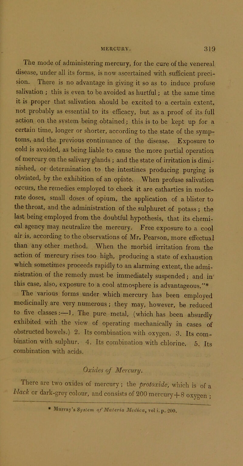 The mode of administering mercury, for the cure of the venereal disease, under all its forms, is now ascertained with sufficient preci- sion. There is no advantage in giving it so as to induce profuse salivation ; this is even to be avoided as hurtful; at the same time it is proper that salivation should be excited to a certain extent, not probably as essential to its efficacy, but as a proof of its full action on the system being obtained; this is to be kept up for a certain time, longer or shorter, according to the state of the symp- toms, and the previous continuance of the disease. Exposure to cold is avoided, as being liable to cause the more partial operation of mercury on the salivary glands ; and the state of irritation is dimi- nished, or determination to the intestines producing purging is obviated, by the exhibition of an opiate. When profuse salivation occurs, the remedies employed to check it are cathartics in mode- rate doses, small doses of opium, the application of a blister to the throat, and the administration of the sulphuret of potass ; the last being employed from the doubtful hypothesis, that its chemi- cal agency may neutralize the mercury. Free exposure to a cool air is, according to the observations of Mr. Pearson, more effectual than any other method. When the morbid irritation from the action of mercury rises too high, producing a state of exhaustion which sometimes proceeds rapidly to an alarming extent, the admi- nistration of the remedy must be immediately suspended; and in this case, also, exposure to a cool atmosphere is advantageous,”* The various forms under which mercury has been employed medicinally are very numerous ; they may, however, be reduced to five classes: ], The pure metal, (which has been absurdly exhibited with the view of operating mechanically in cases of obstructed bowels.) 2. Its combination with oxygen. 3. Its com- bination with sulphur. 4. Its combination with chlorine. 5. Its combination with acids. Oxides of Mei cury. There are two oxides of mercury; the protoxide, which is of a Hack or dark-grey colour, and consists of 200 mercury-j-8 oxygen ; * Murray’s System of Materia Medica, vol i. p. iOO.