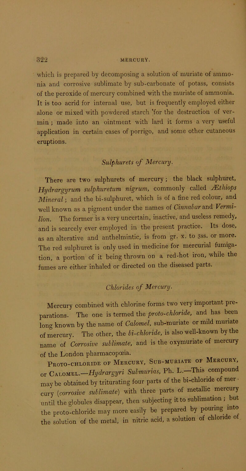 which is prepared by decomposing a solution of muriate of ammo- nia and corrosive sublimate by sub-carbonate of potass, consists of the peroxide of mercury combined with the muriate of ammonia. It is too acrid for internal use, but is frequently employed either alone or mixed with powdered starch 'for the destruction of ver- min ; made into an ointment with lard it forms a very useful application in certain cases of porrigo, and some other cutaneous eruptions. Sulphurets of Mercury. There are two sulphurets of mercury; the black sulphuret, Hydrargyrum sulphuretum nigrum, commonly called Mthiops Mineral; and the bi-sulphuret, which is of a fine red colour, and well known as a pigment under the names of Cinnabar and Vermi- lion. The former is a very uncertain, inactive, and useless remedy, and is scarcely ever employed in the present practice. Its dose, as an alterative and anthelmintic, is from gr. x. to 3ss. or more. The red sulphuret is only used in medicine for mercurial fumiga- tion, a portion of it being thrown on a red-hot iron, while the fumes are either inhaled or directed on the diseased parts. Chlorides of Mercury. Mercury combined with chlorine forms two very important pre- parations. The one is termed the proto-chloride, and has been long known by the name of Calomel, sub-muriate or mild muriate of mercury. The other, the bi-chloride, is also well-known by the name of Corrosive sublimate, and is the oxymuriate of mercury of the London pharmacopoeia. Proto-chloride of Mercury, Sub-muriate of Mercury, or Calomel.—Submurias, Ph. L.—This compound maybe obtained by triturating four parts of the bi-chlonde of mer - cury [corrosive sublimate) with three parts of metallic mercury until the globules disappear, then subjecting it to sublimation ; but the proto-chloride may more easily be prepared by pouring into the solution of the metal, in nitric acid, a solution of chlori e o