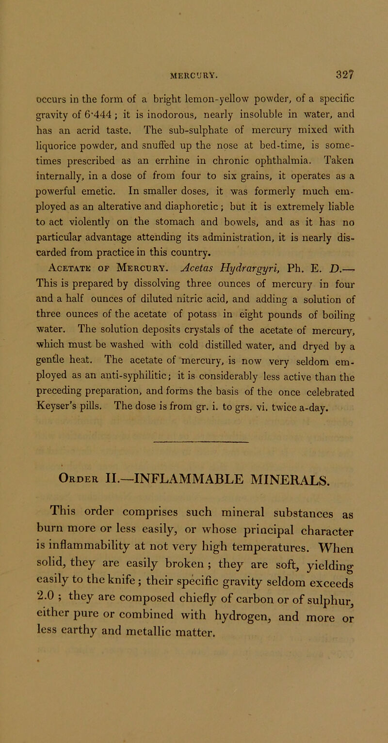 occurs in the form of a bright lemon-yellow powder, of a specific gravity of 6'444; it is inodorous, nearly insoluble in water, and has an acrid taste. The sub-sulphate of mercury mixed with liquorice powder, and snuffed up the nose at bed-time, is some- times prescribed as an errhine in chronic ophthalmia. Taken internally, in a dose of from four to six grains, it operates as a powerful emetic. In smaller doses, it was formerly much em- ployed as an alterative and diaphoretic; but it is extremely liable to act violently on the stomach and bowels, and as it has no particular advantage attending its administration, it is nearly dis- carded from practice in this country. Acetate of Mercury. Acetas Hydrargyri, Ph, E. D.—• This is prepared by dissolving three ounces of mercury in four and a half ounces of diluted nitric acid, and adding a solution of three ounces of the acetate of potass in eight pounds of boiling water. The solution deposits crystals of the acetate of mercury, which must be washed with cold distilled water, and dryed by a genfle heat. The acetate of mercury, is now very seldom em- ployed as an anti-syphilitic; it is considerably less active than the preceding preparation, and forms the basis of the once celebrated Keyser’s pills. The dose is from gr. i. to grs. vi. twice a-day. Order II.—INFLAMMABLE MINERALS. This order comprises such mineral substances as burn more or less easily, or whose principal character is inflammability at not very high temperatures. When solid, they are easily broken ; they are soft, yielding easily to the knife; their specific gravity seldom exceeds 2.0 ; they are composed chiefly of carbon or of sulphur, either pure or combined with hydrogen, and more or less earthy and metallic matter.