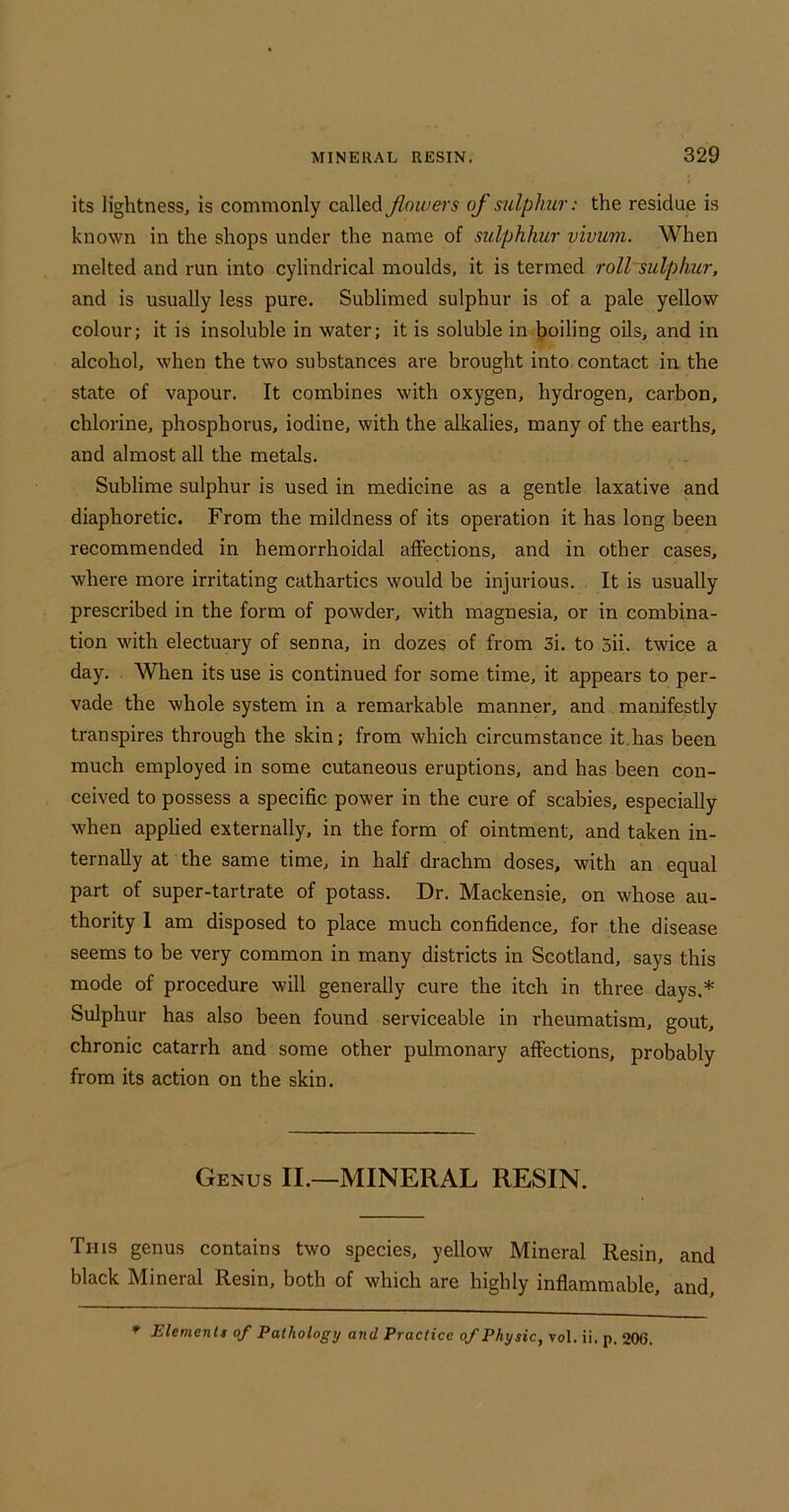 its lightness, is commonly called floiuers of sulphur: the residue is known in the shops under the name of sulphkur v 'lvwni. When melted and run into cylindrical moulds, it is termed roll~sulphur, and is usually less pure. Sublimed sulphur is of a pale yellow colour; it is insoluble in water; it is soluble in boiling oils, and in alcohol, when the two substances are brought into contact in the state of vapour. It combines with oxygen, hydrogen, carbon, chlorine, phosphorus, iodine, with the alkalies, many of the earths, and almost all the metals. Sublime sulphur is used in medicine as a gentle laxative and diaphoretic. From the mildness of its operation it has long been recommended in hemorrhoidal affections, and in other cases, where more irritating cathartics would be injurious. It is usually prescribed in the form of powder, with magnesia, or in combina- tion with electuary of senna, in dozes of from 3i. to 5ii. twice a day. When its use is continued for some time, it appears to per- vade the whole system in a remarkable manner, and manifestly transpires through the skin; from which circumstance it.has been much employed in some cutaneous eruptions, and has been con- ceived to possess a specific power in the cure of scabies, especially when applied externally, in the form of ointment, and taken in- ternally at the same time, in half drachm doses, with an equal part of super-tartrate of potass. Dr. Mackensie, on whose au- thority I am disposed to place much confidence, for the disease seems to be very common in many districts in Scotland, says this mode of procedure will generally cure the itch in three days.* Sulphur has also been found serviceable in rheumatism, gout, chronic catarrh and some other pulmonary affections, probably from its action on the skin. Genus II.—MINERAL RESIN. This genus contains two species, yellow Mineral Resin, and black Mineral Resin, both of which are highly inflammable, and. * Elementt of Pathology and Practice of Physic, vol. ii. p. 206.