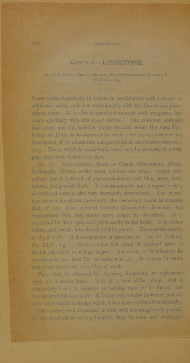 339'. l.kMKSTONE Geni's I.—LIMESTONE. Piey. d ii rhuux; chaux carbfinaley Fr.; Oasicarbonato di calce^ It.} , Kdiksteir. f*cr. LaME exists abuudantly in nature in combination with carbonic or sulphuric acids, and not unfrequently with the fluoric and phos- phoric acids. It is also frequently combined with magnesia, but aiore sparingly with the other eartVis. The common compact limestone, and -the varieties comprehended under the term Car- bonate of Lime, is so common in every country, as to render any description of its characters and geographical distribution unneces- sary. Lime, which is medicinally used, may be procured in a^very pure state from Calcareous Spar. , >0. 1. Cav-arkocs Sfap.. — Chaux Carbonatee, Hnvy, Kiukt-p^th, IVerner.—Its usual colours ,are whit.;, *;i.• yelU^w, and it is found of various shades of red, blue, green, grey, brown, and greyish black. It occurs n^assive, and in a great variety of external shapes, also very frequently chrystalized. The primi- tive form is an obtuse rhomboid; the secondary forms far exceeds that of any other mineral hitherto discovered; Bimrnon ba^ enumerated 642, and m<my more might be described. It is r^.--.tched by fluor spar, and yields easily to the knife. It is rather brittle, and breaks into rhomboidal fragments. The specific gravity is about 2‘bO. It is translucent or transparent; that of Iceland, Pl. XLV., fig. 1., known under the nanje of Iceland Spar, is 'double refractive in a, high degree. According to Wooilaston, its constituents are lime 56. carbonic acid 44. , It occurs in veins and strata in almost every kind of rock. Pure lime is obtained by exposing limestone, or calcareous spar, to a Urong he.nt. It is of a fine white colour, and is nToderately hard; it requires an nnrnse heat for its fusion, aud h;uj an acrid alkaline taste. It is sparingly soluble in water; and the T^jlution is the form under which it has been exhibited medicinally. as it is named, is used with advantage in dyspepsia effects arise principally ffom its tonic and