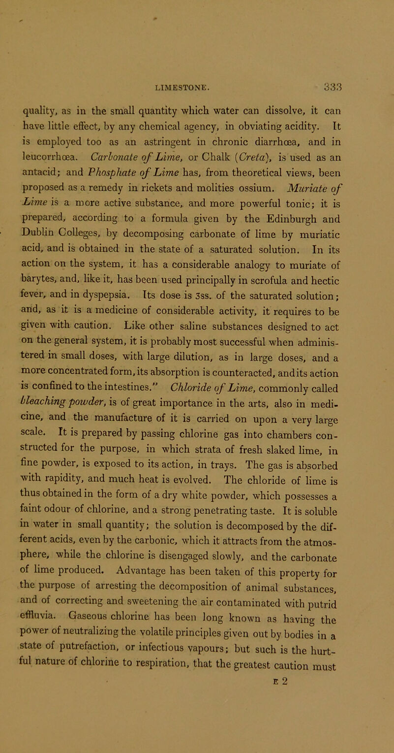 quality, as in the small quantity which water can dissolve, it can have little effect, by any chemical agency, in obviating acidity. It is employed too as an astringent in chronic diarrhoea, and in leucorrhoea. Carbonate of Lime, or Chalk {Creta), is used as an antacid; and Phosphate of Lime has, from theoretical views, been proposed as a remedy in rickets and molities ossium. Muriate of Lime is a more active sub.stance, and more powerful tonic; it is prepared, according to a formula given by the Edinburgh and Dublin Colleges, by decomposing carbonate of lime by muriatic acid, and is obtained in the state of a saturated solution. In its action on the system, it has a considerable analogy to muriate of barytes, and, like it, has been used principally in scrofula and hectic fever, and in dyspepsia. Its dose is 3ss. of the saturated solution; and, as it is a medicine of considerable activity, it requires to be given with caution. Like other saline substances designed to act on the general system, it is probably most successful when adminis- tered in small doses, with large dilution, as in large doses, and a more concentrated form, its absorption is counteracted, and its action is confined to the intestines.” Chloride of Lime, commonly called bleaching powder, is of great importance in the arts, also in medi- cine, and the manufacture of it is carried on upon a very large scale. It is prepared by passing chlorine gas into chambers con- structed for the purpose, in which strata of fresh slaked lime, in fine powder, is exposed to its action, in trays. The gas is absorbed with rapidity, and much heat is evolved. The chloride of lime is thus obtained in the form of a dry white powder, which possesses a faint odour of chlorine, and a strong penetrating taste. It is soluble in water in small quantity; the solution is decomposed by the dif- ferent acids, even by the carbonic, which it attracts from the atmos- phere, while the chlorine is disengaged slowly, and the carbonate of lime produced. Advantage has been taken of this property for the purpose of arresting the decomposition of animal substances, and of correcting and sweetening the air contaminated with putrid effluvia. Gaseous chlorine has been long known as having the power of neutralizing the volatile principles given out by bodies in a state of putrefaction, or infectious vapours; but such is the hurt- ful nature of chlorine to respiration, that the greatest caution must