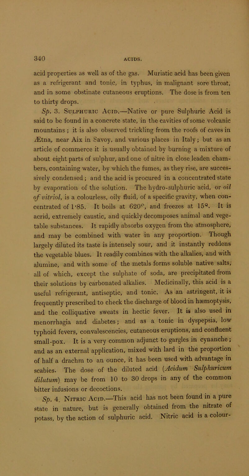 acid properties as well as of the gas. Muriatic acid has been given as a refrigerant and tonic, in typhus, in malignant sore throat, and in some obstinate cutaneous eruptions. The dose is from ten to thirty drops. Sp. 3. Sulphuric Acid.—Native or pure Sulphuric Acid is said to be found in a concrete state, in the cavities of some volcanic mountains ; it is also observed trickling from the roofs of caves in .dEtna, near Aix in Savoy, and various places in Italy; but as an article of commerce it is usually obtained by burning a mixture of about eight parts of sulphur, and one of nitre in close leaden cham- bers, containing water, by which the fumes, as they rise, are succes- sively condensed; and the acid is procured in a concentrated state by evaporation of the solution. The hydro-sulphuric acid, or oil of vitriol, is a colourless, oily fluid, of a specific gravity, when con- centrated of 1‘85, It boils at 620'’, and freezes at 15°. It is acrid, extremely caustic, and quickly decomposes animal and vege- table substances. It rapidly absorbs oxygen from the atmosphere, and may be combined with water in any proportion. Though largely diluted its taste is intensely sour, and it instantly reddens the vegetable blues. It readily combines with the alkalies, and with alumine, and with some of the metals forms soluble native salts, all of which, except the sulphate of soda, are precipitated from their solutions by carbonated edkalies. Medicinally, this acid is a useful refrigerant, antiseptic, and tonic. As an astringent, it is frequently prescribed to check the discharge of blood in hsemoptysis, and the colliquative sweats in hectic fever. It is also used in menorrhagia and diabetes; and as a tonic in dyspepsia, low typhoid fevers, convalescencies, cutaneous eruptions, and confluent small-pox. It is a very common adjunct to gargles in cynanche; and as an external application, mixed with lard in the proportion of half a drachm to an ounce, it has been used with advantage in scabies. The dose of the diluted acid [Acidum Sulphuricum dilutum) may be from 10 to 30 drops in any of the common bitter infusions or decoctions. Sp. 4. Nitric Acid.—This acid has not been found in a pure state in nature, but is generally obtained from the nitrate of potass, by the action of sulphuric acid. Nitric acid is a colour-