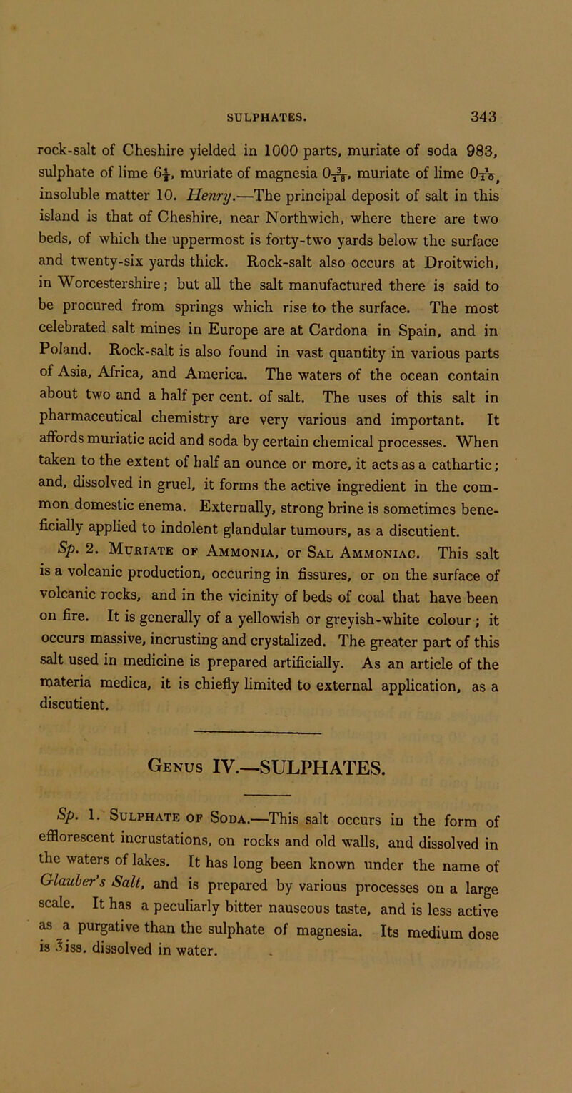 rock-salt of Cheshire yielded in 1000 parts, muriate of soda 983, sulphate of lime 6|-, muriate of magnesia 0^^, muriate of lime OtV, insoluble matter 10. Henry.—The principal deposit of salt in this island is that of Cheshire, near Northwich, where there are two beds, of which the uppermost is forty-two yards below the surface and twenty-six yards thick. Rock-salt also occurs at Droitwich, in Worcestershire j but all the salt manufactured there is said to be procured from springs which rise to the surface. The most celebrated salt mines in Europe are at Cardona in Spain, and in Poland. Rock-salt is also found in vast quantity in various parts of Asia, Africa, and America. The waters of the ocean contain about two and a half per cent, of salt. The uses of this salt in pharmaceutical chemistry are very various and important. It affords muriatic acid and soda by certain chemical processes. When taken to the extent of half an ounce or more, it acts as a cathartic; and, dissolved in gruel, it forms the active ingredient in the com- mon domestic enema. Externally, strong brine is sometimes bene- ficially applied to indolent glandular tumours, as a discutient. Sp. 2. Muriate of Ammonia, or Sal Ammoniac. This salt is a volcanic production, occuring in fissures, or on the surface of volcanic rocks, and in the vicinity of beds of coal that have been on fire. It is generally of a yellowish or greyish-white colour ; it occurs massive, incrusting and crystalized. The greater part of this salt used in medicine is prepared artificially. As an article of the materia medica, it is chiefly limited to external application, as a discutient. Genus IV.—SULPHATES. Sp. 1. Sulphate of Soda.—This salt occurs in the form of efflorescent incrustations, on rocks and old walls, and dissolved in the waters of lakes. It has long been known under the name of Glauber s Salt, and is prepared by various processes on a large scale. It has a peculiarly bitter nauseous taste, and is less active as a purptive than the sulphate of magnesia. Its medium dose is 3iss. dissolved in water.